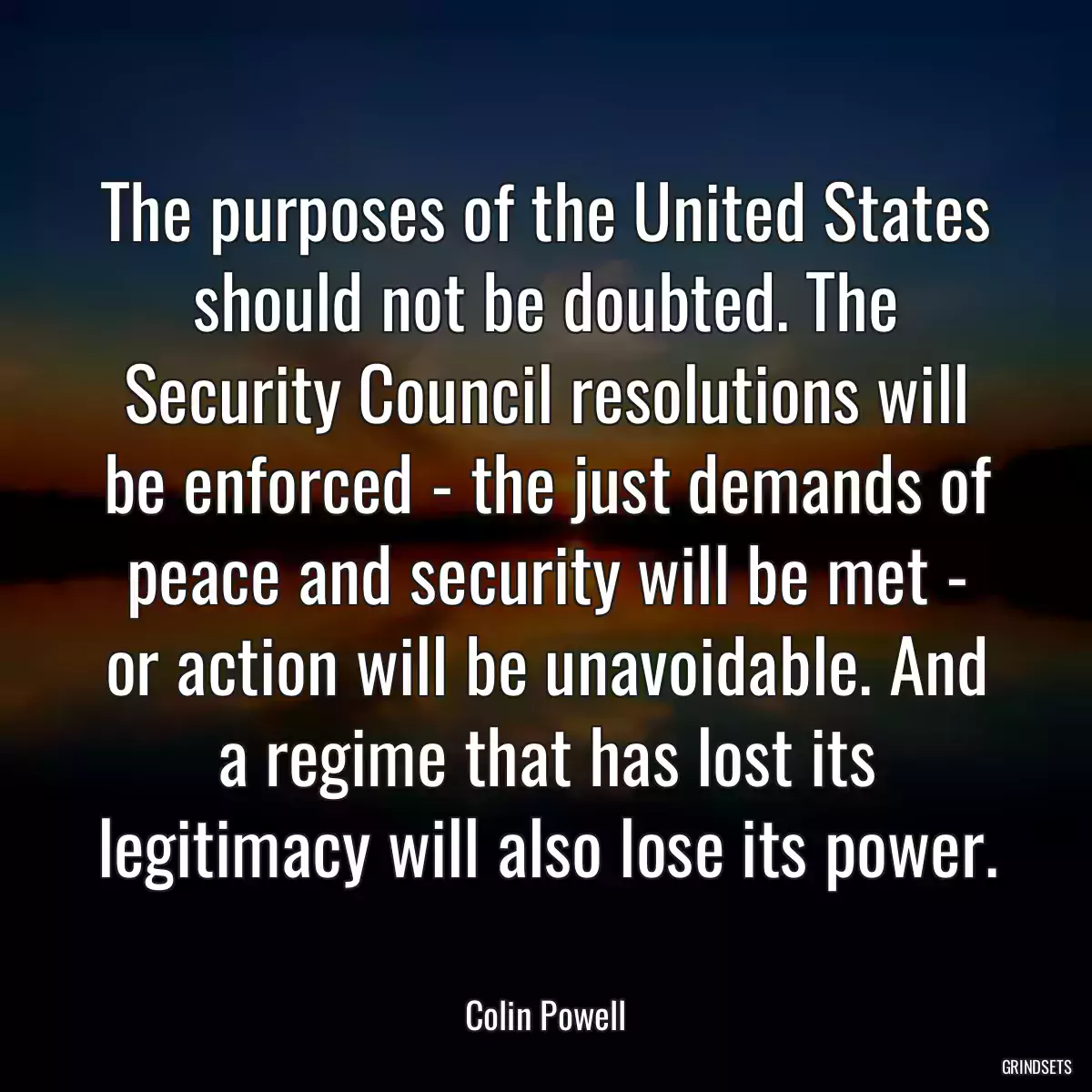 The purposes of the United States should not be doubted. The Security Council resolutions will be enforced - the just demands of peace and security will be met - or action will be unavoidable. And a regime that has lost its legitimacy will also lose its power.