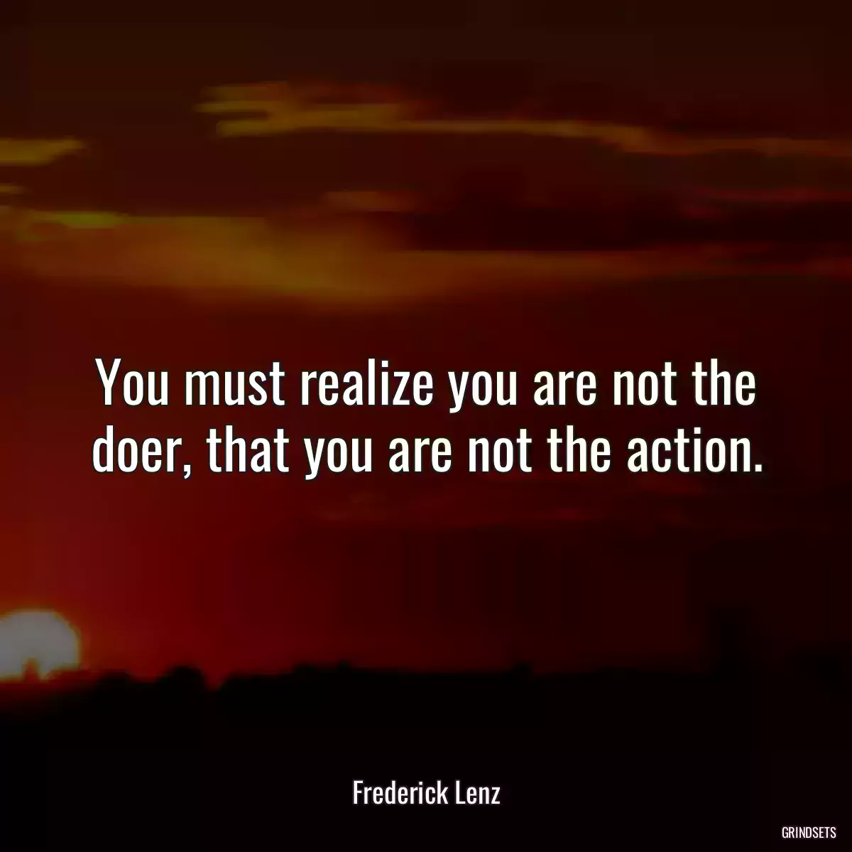 You must realize you are not the doer, that you are not the action.