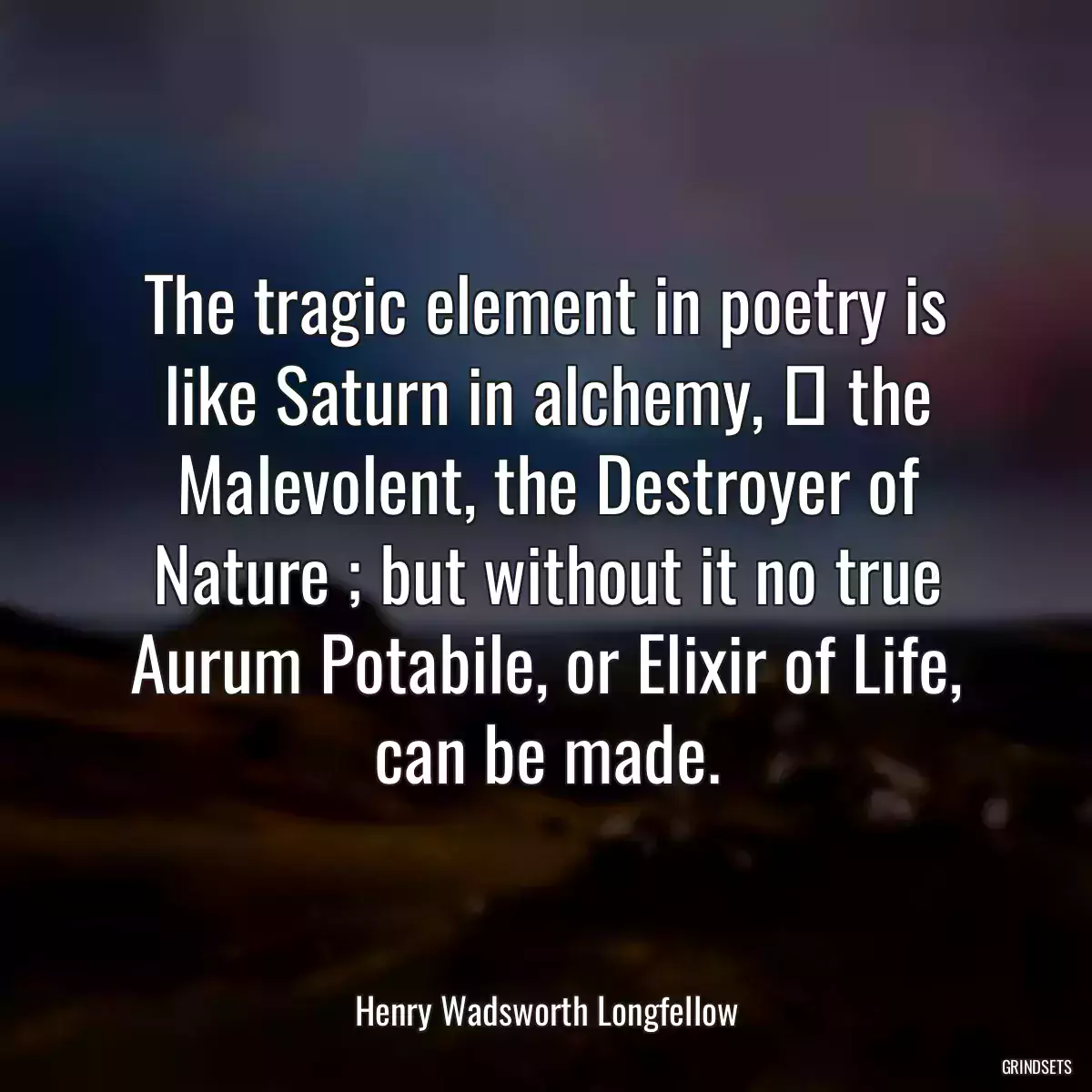 The tragic element in poetry is like Saturn in alchemy,  the Malevolent, the Destroyer of Nature ; but without it no true Aurum Potabile, or Elixir of Life, can be made.