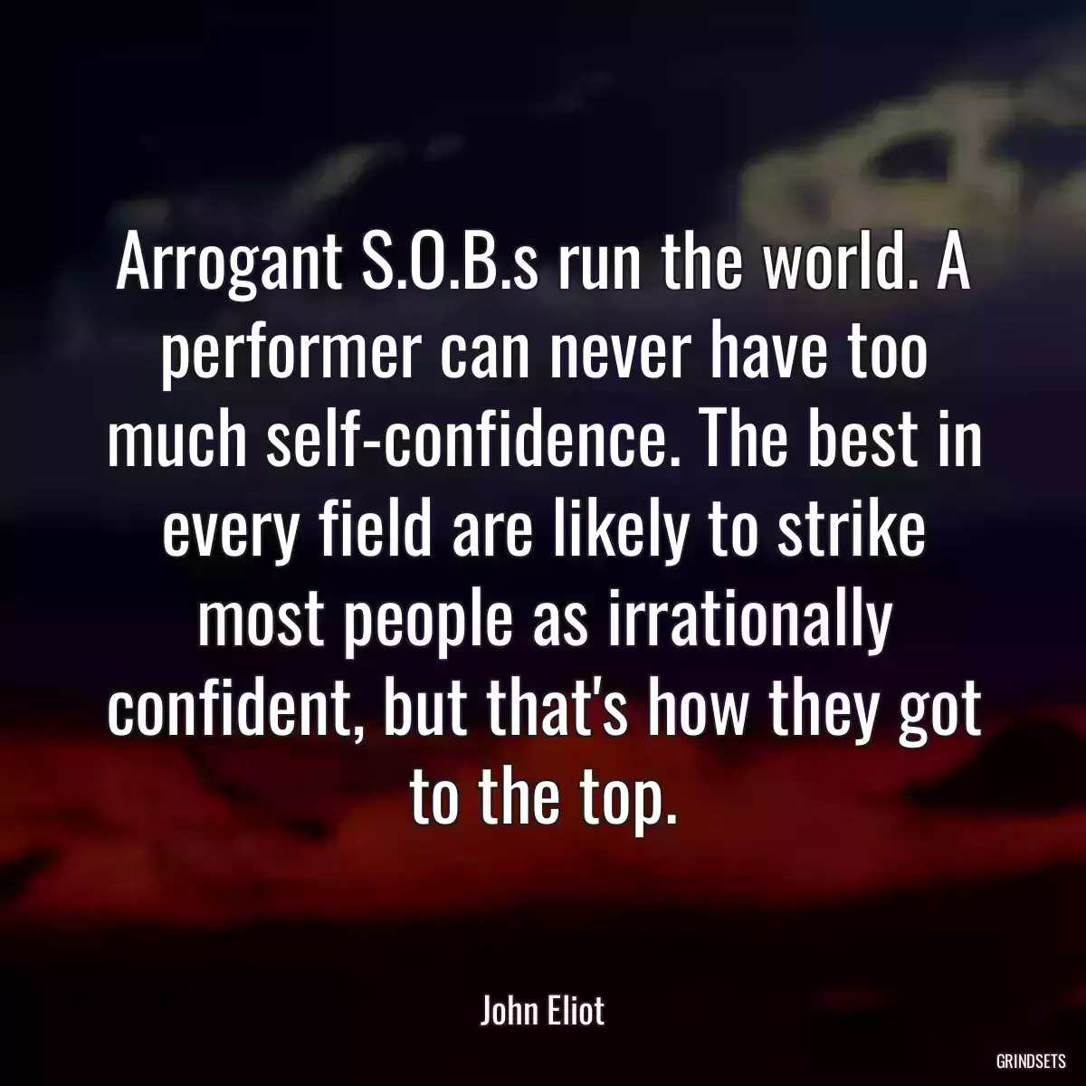 Arrogant S.O.B.s run the world. A performer can never have too much self-confidence. The best in every field are likely to strike most people as irrationally confident, but that\'s how they got to the top.