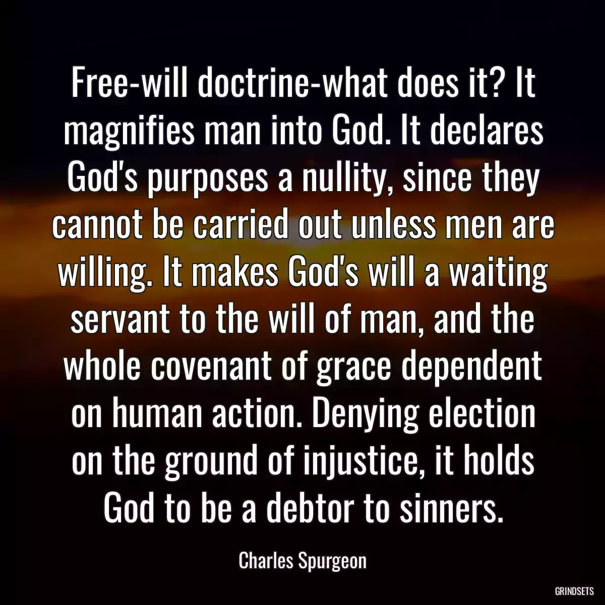 Free-will doctrine-what does it? It magnifies man into God. It declares God\'s purposes a nullity, since they cannot be carried out unless men are willing. It makes God\'s will a waiting servant to the will of man, and the whole covenant of grace dependent on human action. Denying election on the ground of injustice, it holds God to be a debtor to sinners.