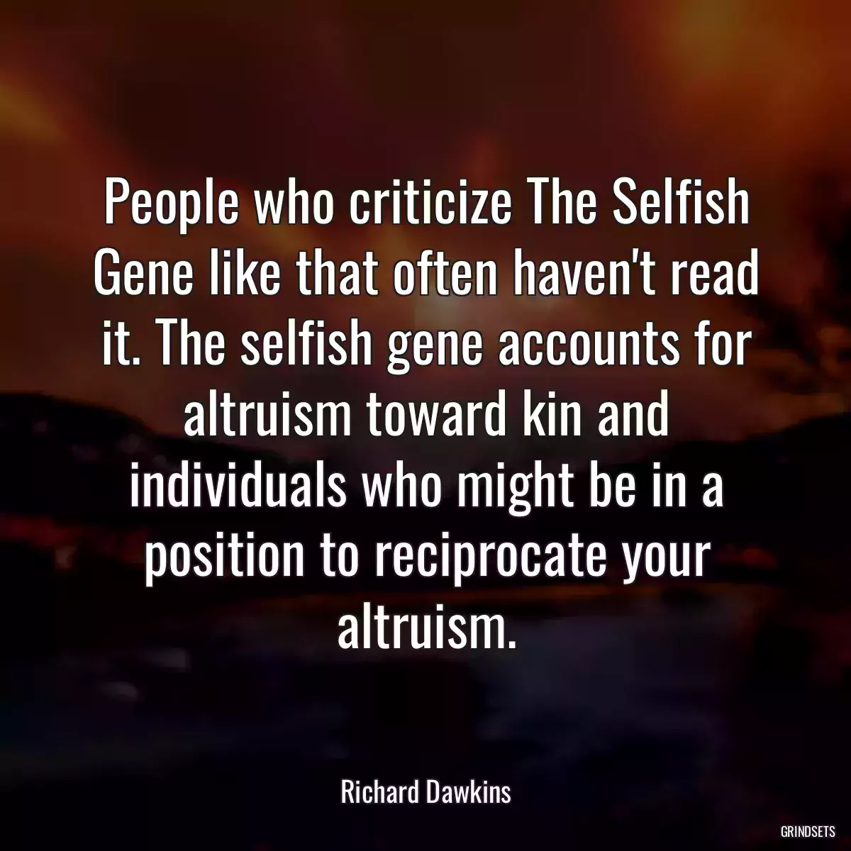 People who criticize The Selfish Gene like that often haven\'t read it. The selfish gene accounts for altruism toward kin and individuals who might be in a position to reciprocate your altruism.