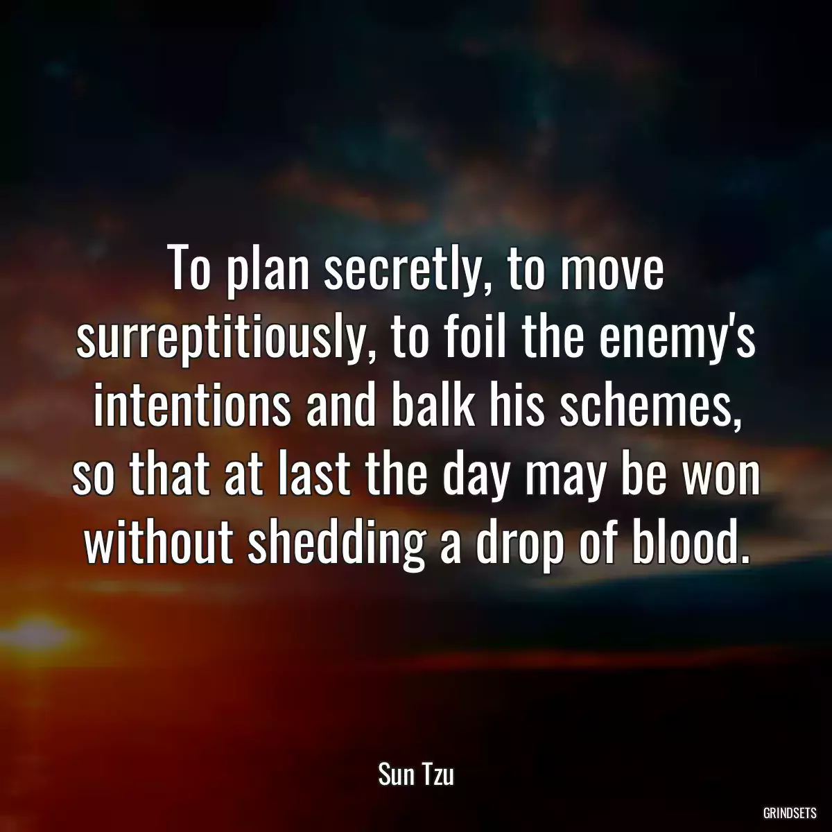 To plan secretly, to move surreptitiously, to foil the enemy\'s intentions and balk his schemes, so that at last the day may be won without shedding a drop of blood.