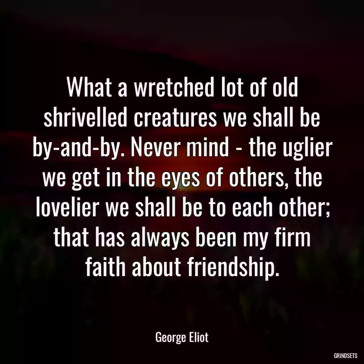 What a wretched lot of old shrivelled creatures we shall be by-and-by. Never mind - the uglier we get in the eyes of others, the lovelier we shall be to each other; that has always been my firm faith about friendship.