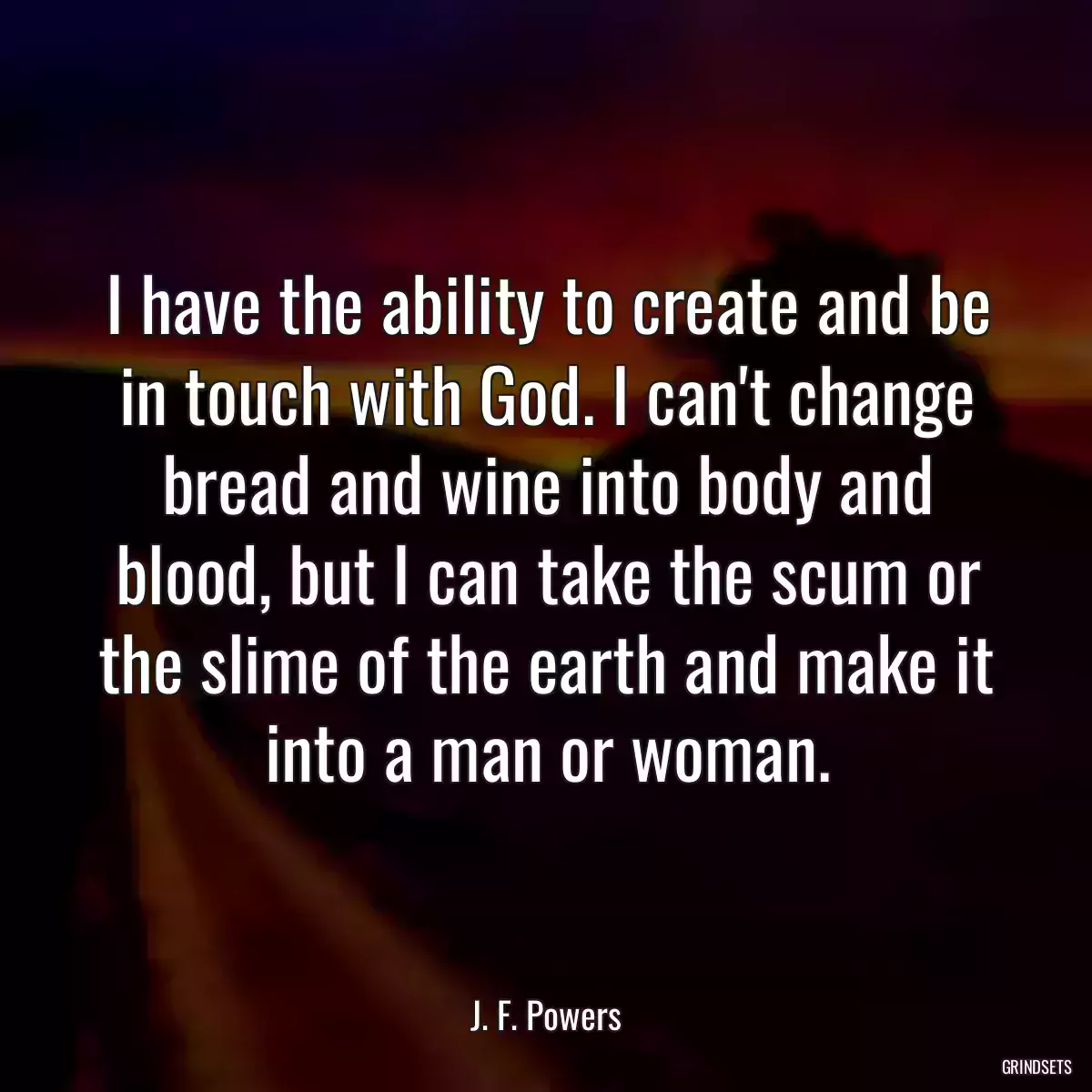 I have the ability to create and be in touch with God. I can\'t change bread and wine into body and blood, but I can take the scum or the slime of the earth and make it into a man or woman.