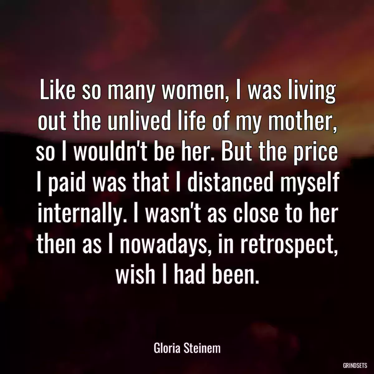 Like so many women, I was living out the unlived life of my mother, so I wouldn\'t be her. But the price I paid was that I distanced myself internally. I wasn\'t as close to her then as I nowadays, in retrospect, wish I had been.