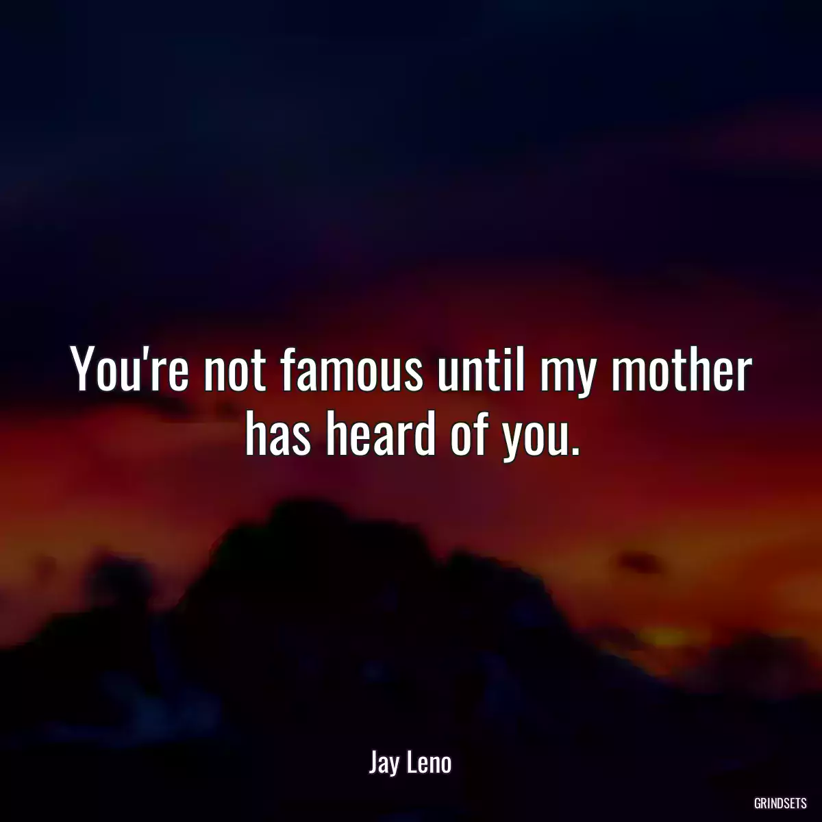 You\'re not famous until my mother has heard of you.