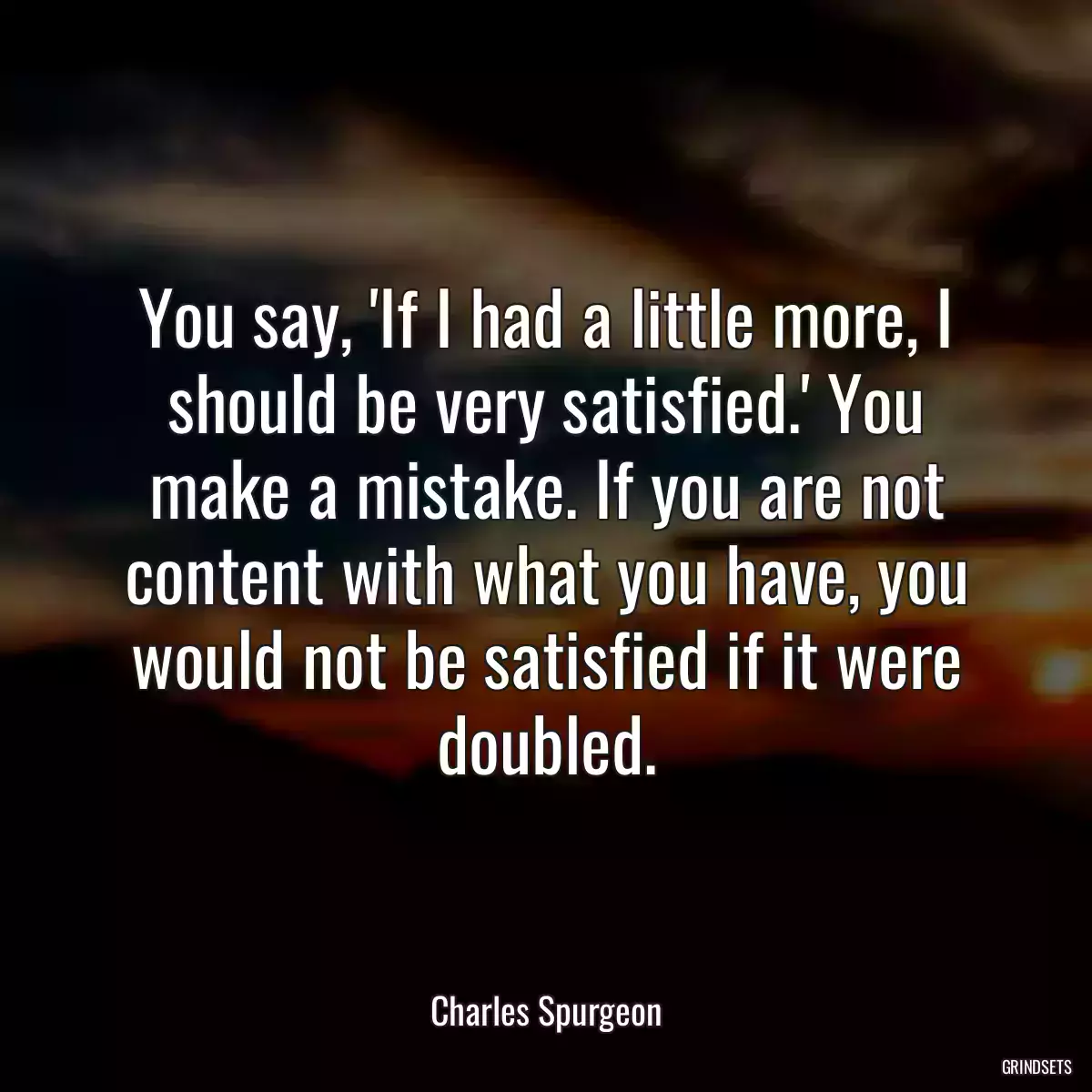 You say, \'If I had a little more, I should be very satisfied.\' You make a mistake. If you are not content with what you have, you would not be satisfied if it were doubled.