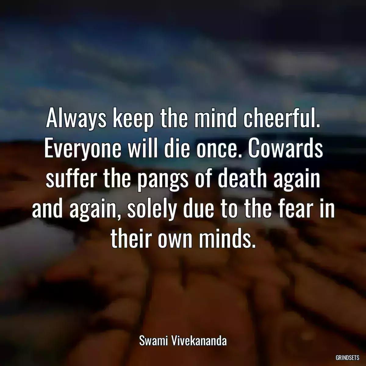 Always keep the mind cheerful. Everyone will die once. Cowards suffer the pangs of death again and again, solely due to the fear in their own minds.