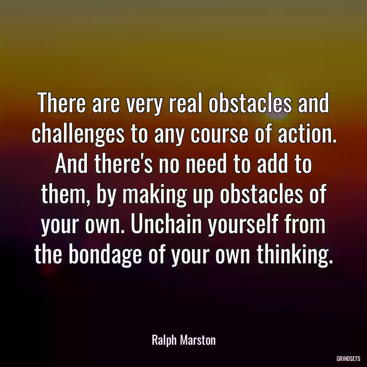 There are very real obstacles and challenges to any course of action. And there\'s no need to add to them, by making up obstacles of your own. Unchain yourself from the bondage of your own thinking.