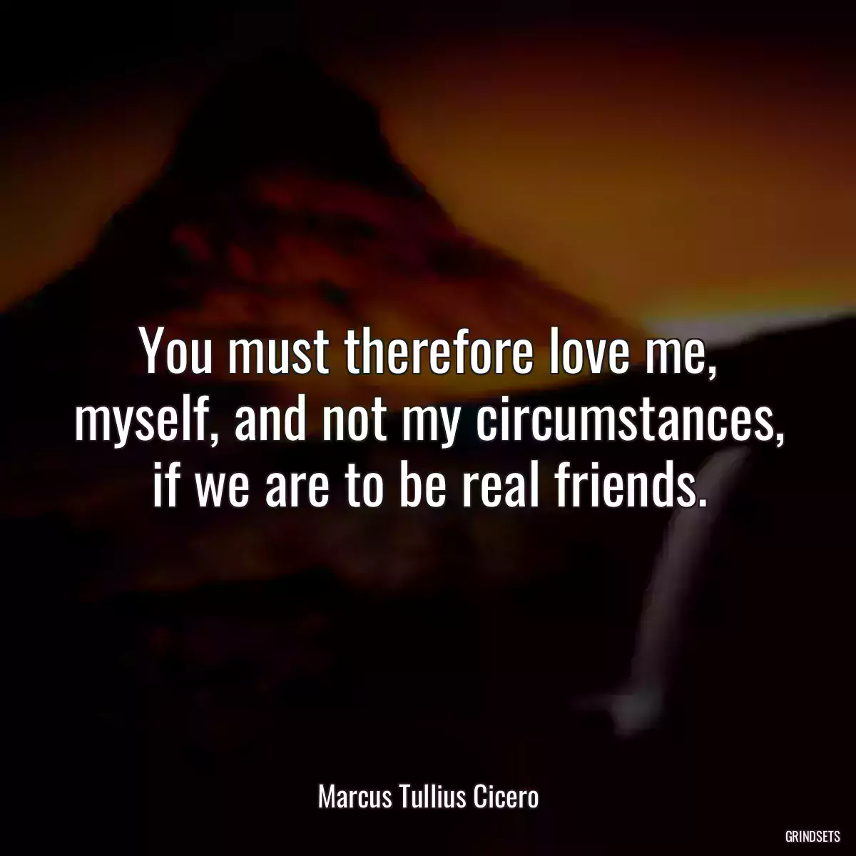 You must therefore love me, myself, and not my circumstances, if we are to be real friends.