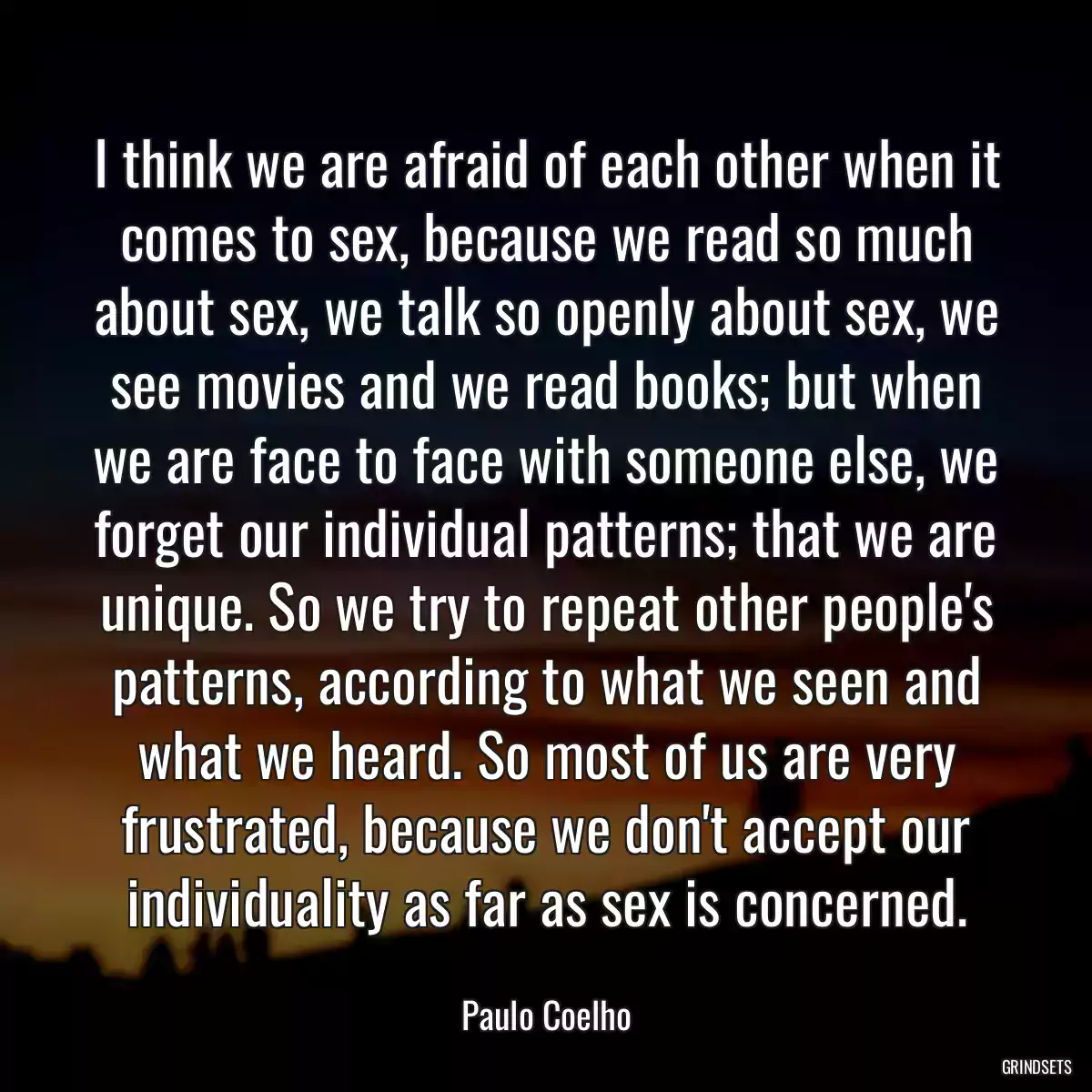 I think we are afraid of each other when it comes to sex, because we read so much about sex, we talk so openly about sex, we see movies and we read books; but when we are face to face with someone else, we forget our individual patterns; that we are unique. So we try to repeat other people\'s patterns, according to what we seen and what we heard. So most of us are very frustrated, because we don\'t accept our individuality as far as sex is concerned.