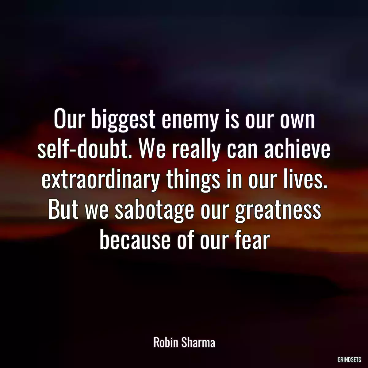 Our biggest enemy is our own self-doubt. We really can achieve extraordinary things in our lives. But we sabotage our greatness because of our fear