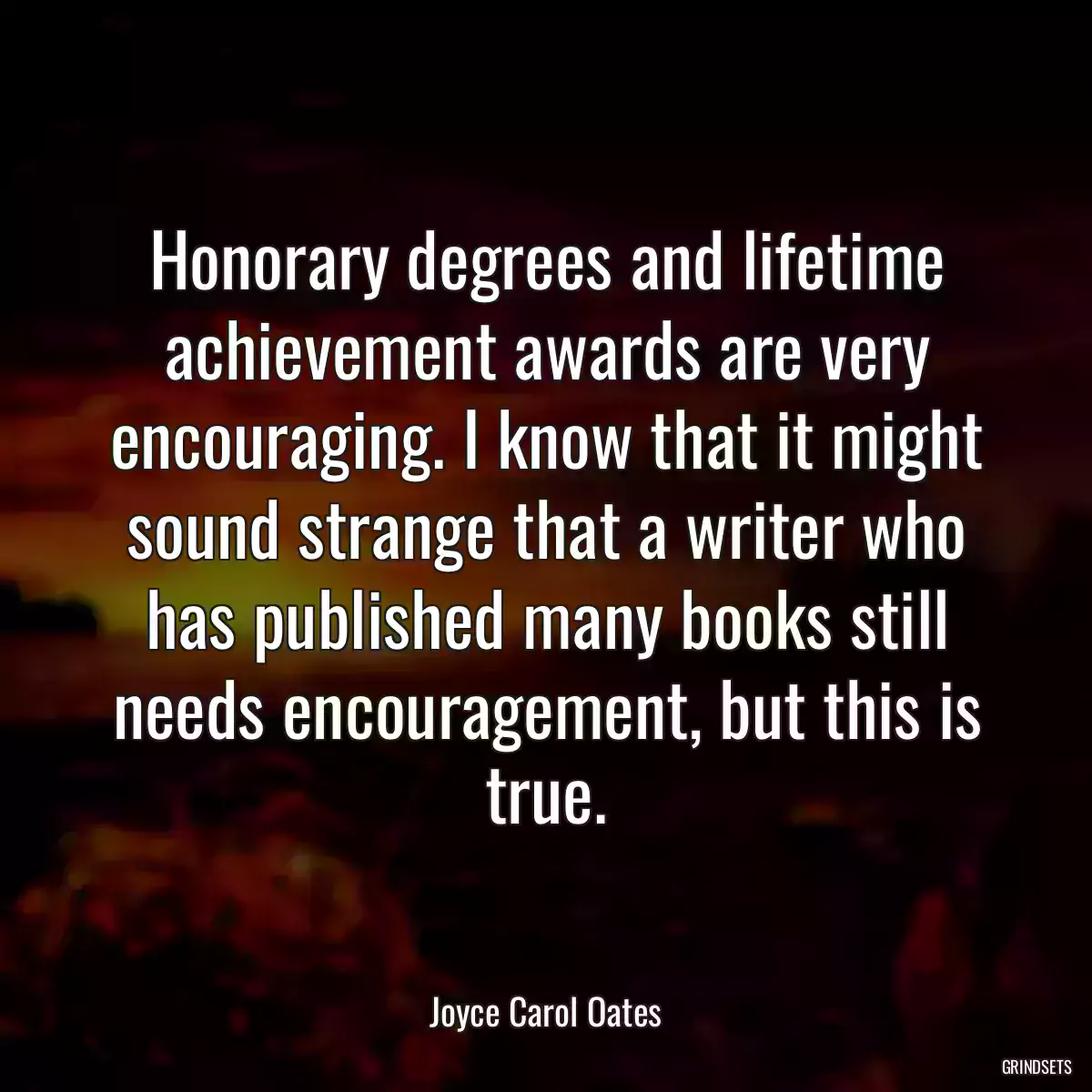 Honorary degrees and lifetime achievement awards are very encouraging. I know that it might sound strange that a writer who has published many books still needs encouragement, but this is true.