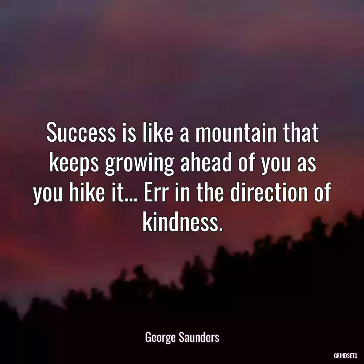 Success is like a mountain that keeps growing ahead of you as you hike it... Err in the direction of kindness.