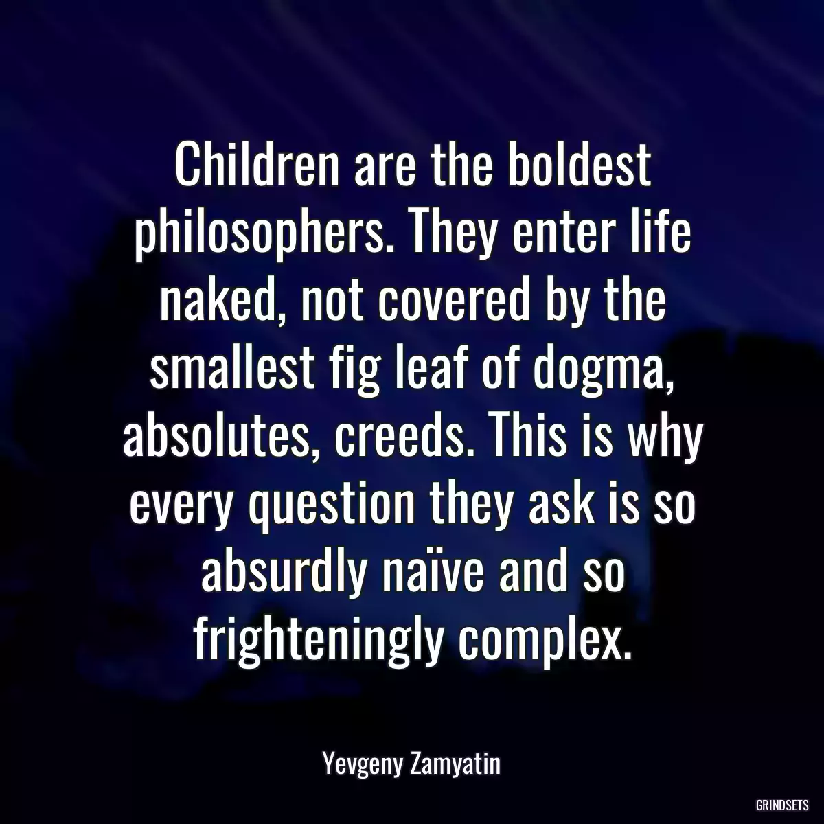 Children are the boldest philosophers. They enter life naked, not covered by the smallest fig leaf of dogma, absolutes, creeds. This is why every question they ask is so absurdly naïve and so frighteningly complex.