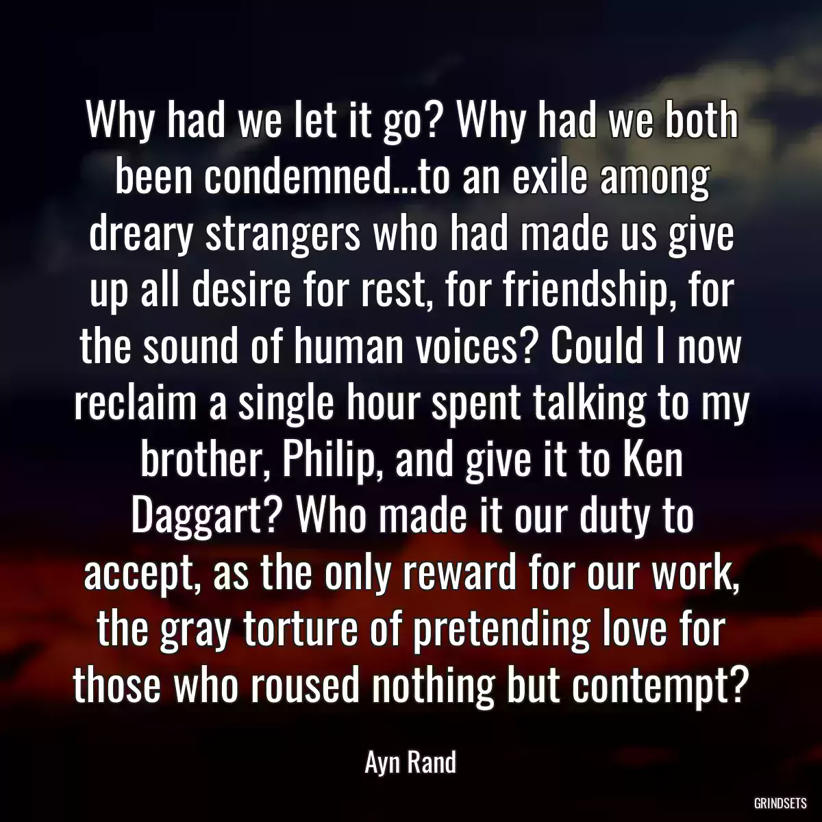 Why had we let it go? Why had we both been condemned...to an exile among dreary strangers who had made us give up all desire for rest, for friendship, for the sound of human voices? Could I now reclaim a single hour spent talking to my brother, Philip, and give it to Ken Daggart? Who made it our duty to accept, as the only reward for our work, the gray torture of pretending love for those who roused nothing but contempt?