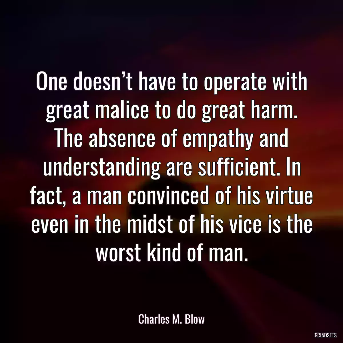 One doesn’t have to operate with great malice to do great harm. The absence of empathy and understanding are sufficient. In fact, a man convinced of his virtue even in the midst of his vice is the worst kind of man.