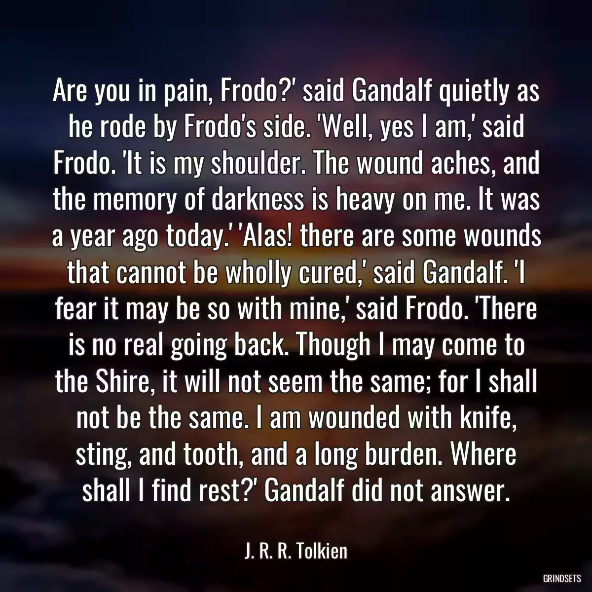 Are you in pain, Frodo?\' said Gandalf quietly as he rode by Frodo\'s side. \'Well, yes I am,\' said Frodo. \'It is my shoulder. The wound aches, and the memory of darkness is heavy on me. It was a year ago today.\' \'Alas! there are some wounds that cannot be wholly cured,\' said Gandalf. \'I fear it may be so with mine,\' said Frodo. \'There is no real going back. Though I may come to the Shire, it will not seem the same; for I shall not be the same. I am wounded with knife, sting, and tooth, and a long burden. Where shall I find rest?\' Gandalf did not answer.