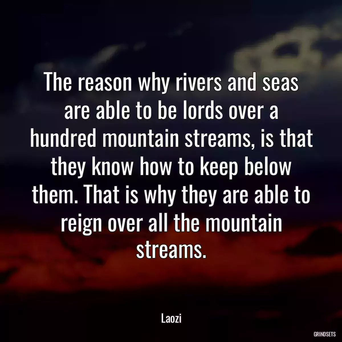 The reason why rivers and seas are able to be lords over a hundred mountain streams, is that they know how to keep below them. That is why they are able to reign over all the mountain streams.
