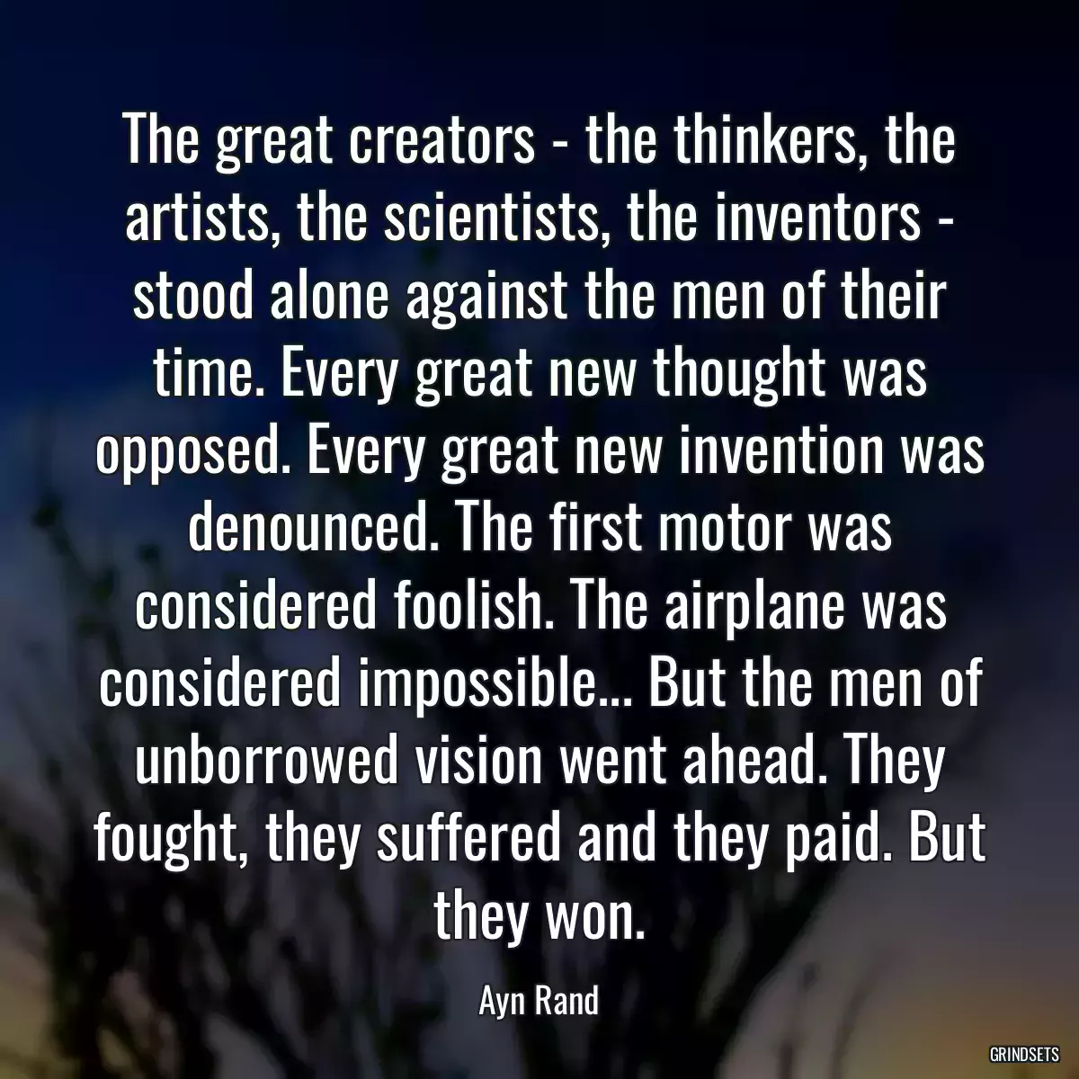 The great creators - the thinkers, the artists, the scientists, the inventors - stood alone against the men of their time. Every great new thought was opposed. Every great new invention was denounced. The first motor was considered foolish. The airplane was considered impossible... But the men of unborrowed vision went ahead. They fought, they suffered and they paid. But they won.