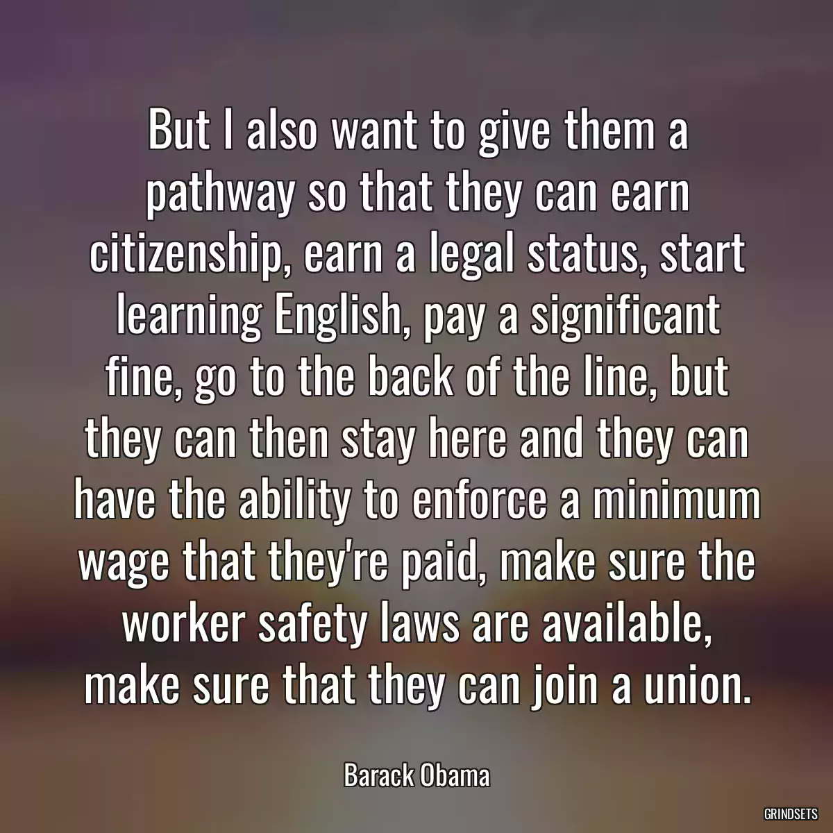 But I also want to give them a pathway so that they can earn citizenship, earn a legal status, start learning English, pay a significant fine, go to the back of the line, but they can then stay here and they can have the ability to enforce a minimum wage that they\'re paid, make sure the worker safety laws are available, make sure that they can join a union.