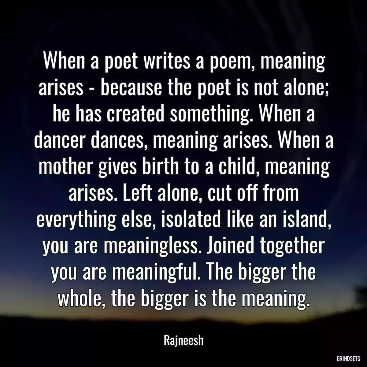 When a poet writes a poem, meaning arises - because the poet is not alone; he has created something. When a dancer dances, meaning arises. When a mother gives birth to a child, meaning arises. Left alone, cut off from everything else, isolated like an island, you are meaningless. Joined together you are meaningful. The bigger the whole, the bigger is the meaning.