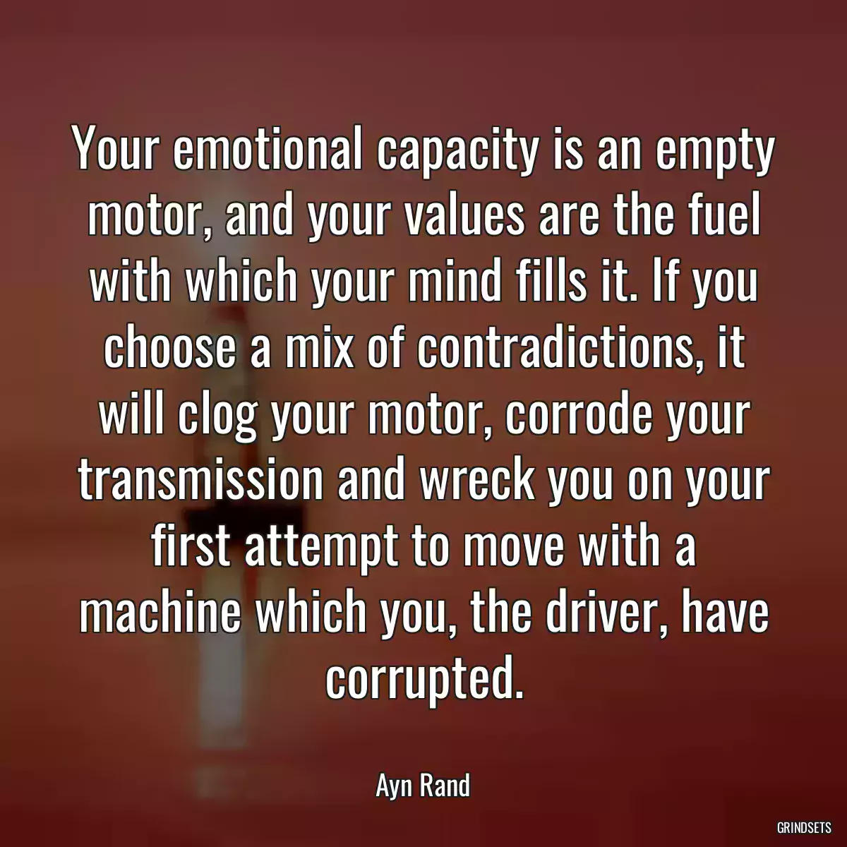 Your emotional capacity is an empty motor, and your values are the fuel with which your mind fills it. If you choose a mix of contradictions, it will clog your motor, corrode your transmission and wreck you on your first attempt to move with a machine which you, the driver, have corrupted.