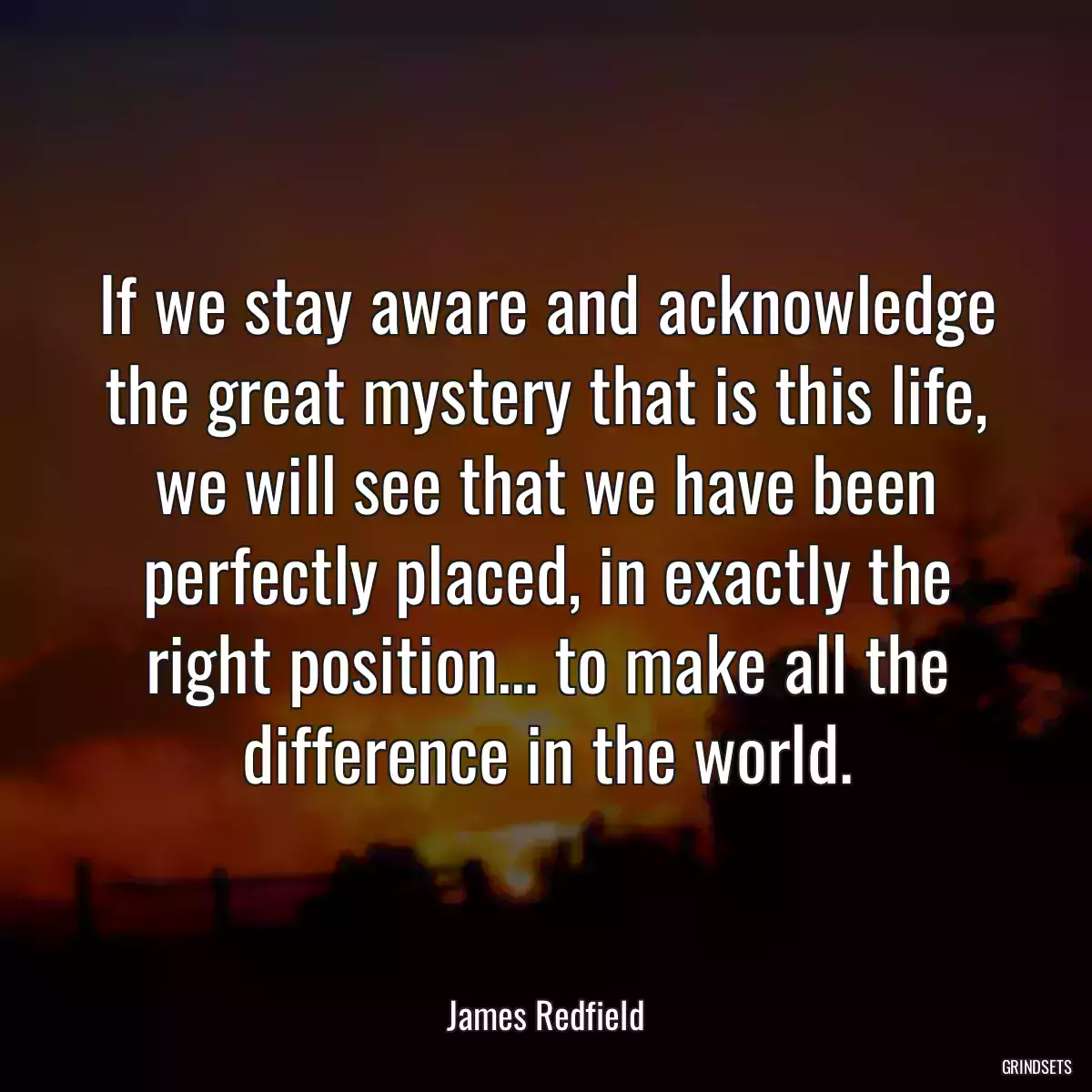 If we stay aware and acknowledge the great mystery that is this life, we will see that we have been perfectly placed, in exactly the right position… to make all the difference in the world.