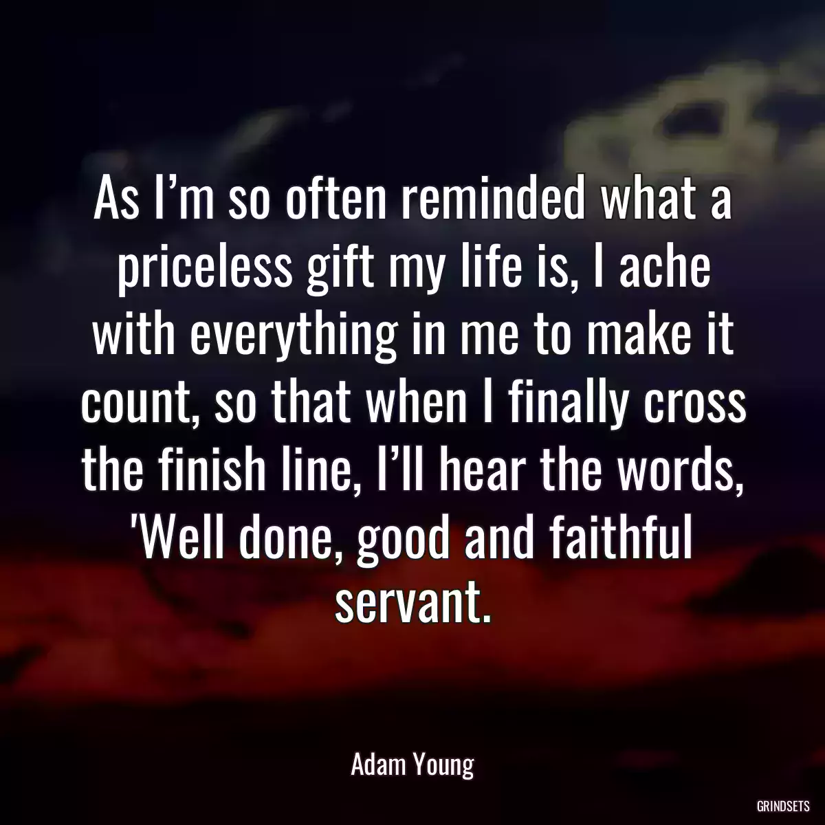 As I’m so often reminded what a priceless gift my life is, I ache with everything in me to make it count, so that when I finally cross the finish line, I’ll hear the words, \'Well done, good and faithful servant.