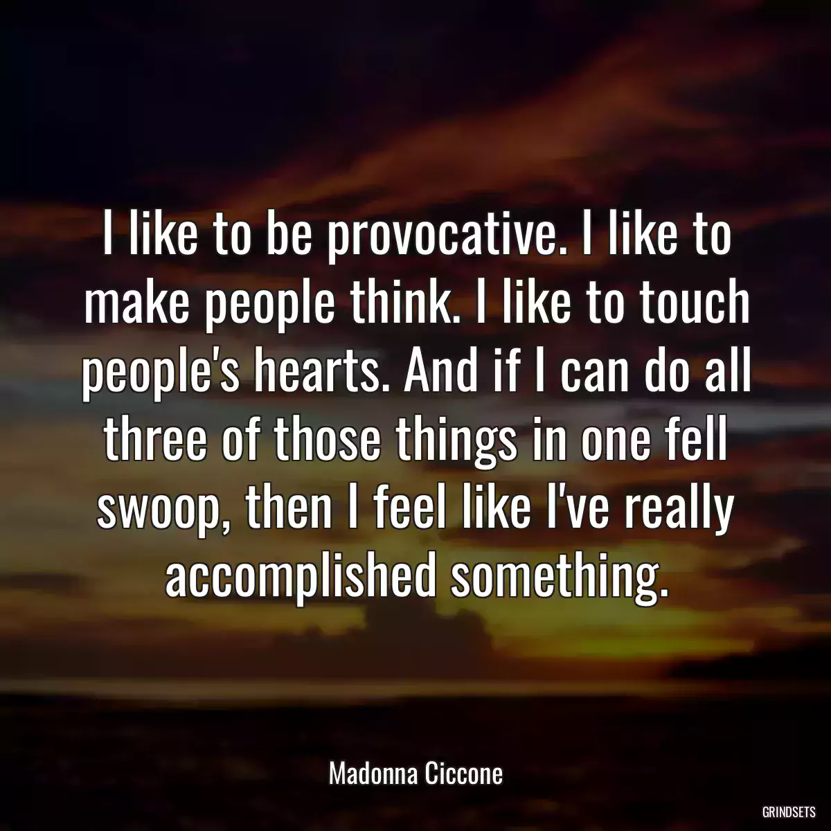 I like to be provocative. I like to make people think. I like to touch people\'s hearts. And if I can do all three of those things in one fell swoop, then I feel like I\'ve really accomplished something.