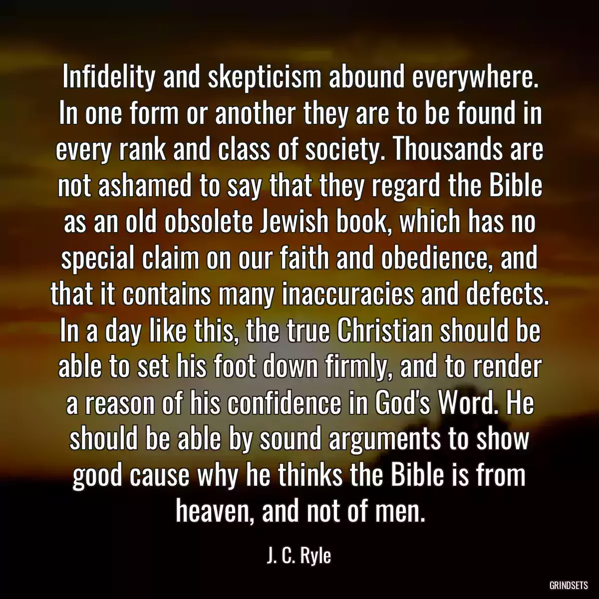 Infidelity and skepticism abound everywhere. In one form or another they are to be found in every rank and class of society. Thousands are not ashamed to say that they regard the Bible as an old obsolete Jewish book, which has no special claim on our faith and obedience, and that it contains many inaccuracies and defects. In a day like this, the true Christian should be able to set his foot down firmly, and to render a reason of his confidence in God\'s Word. He should be able by sound arguments to show good cause why he thinks the Bible is from heaven, and not of men.