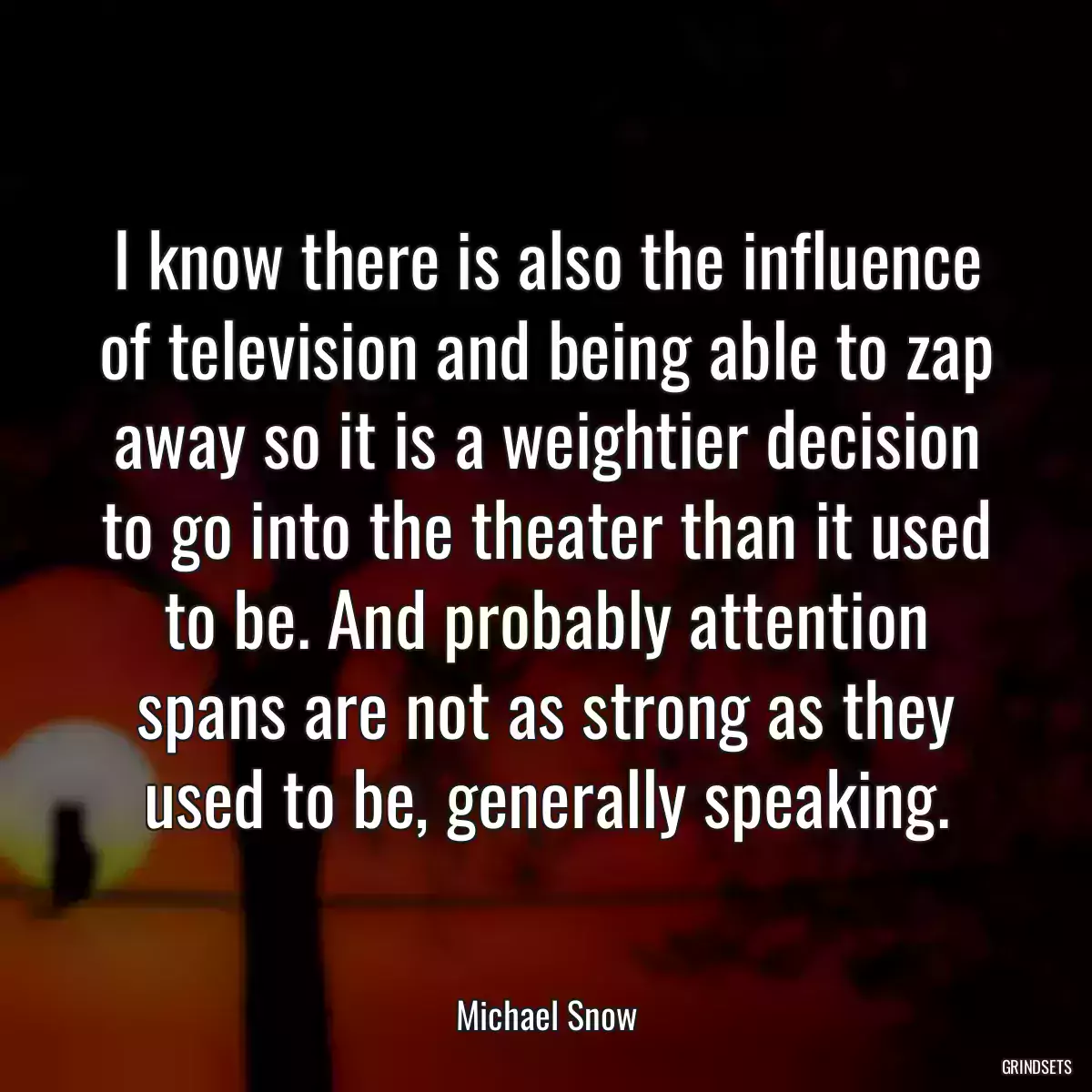 I know there is also the influence of television and being able to zap away so it is a weightier decision to go into the theater than it used to be. And probably attention spans are not as strong as they used to be, generally speaking.