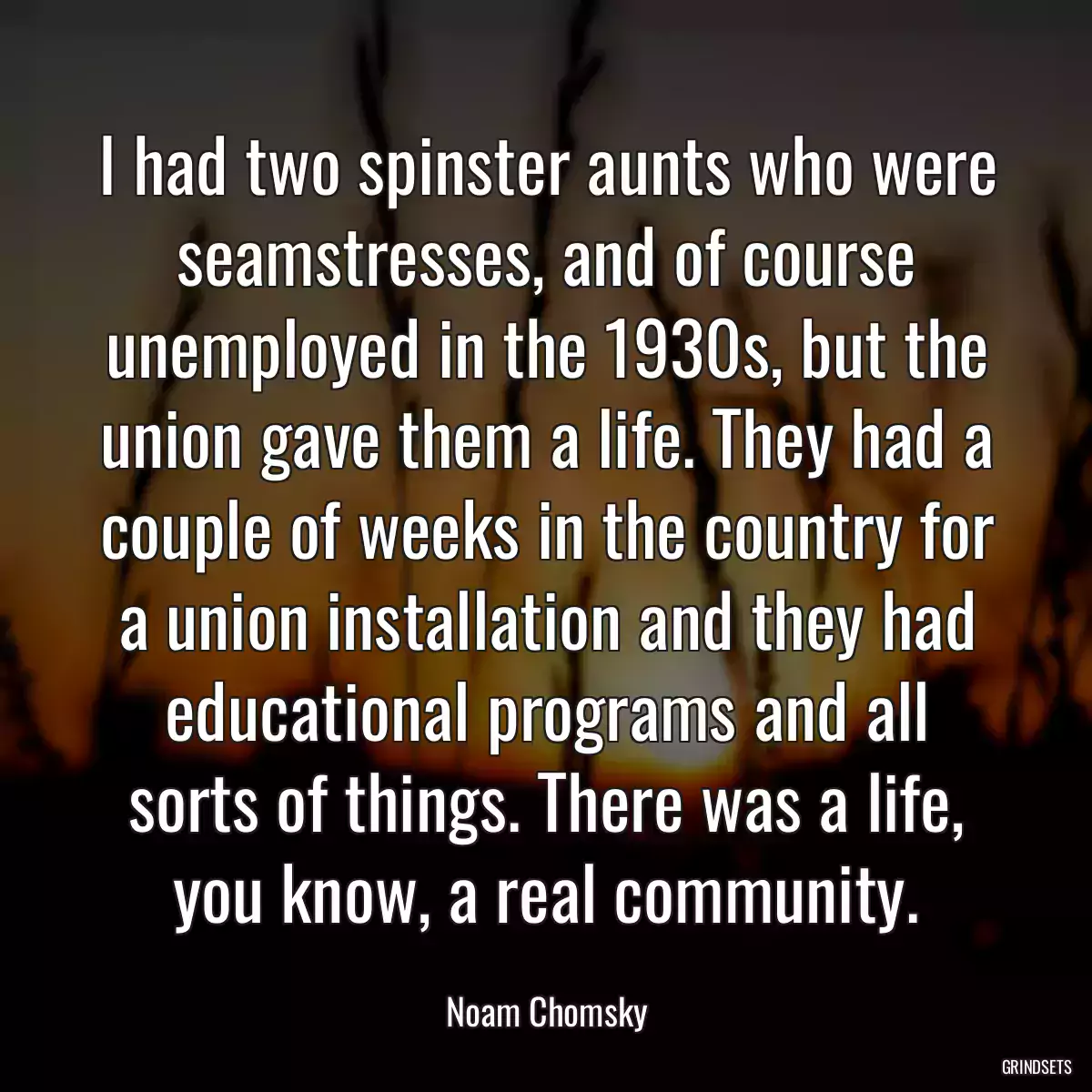 I had two spinster aunts who were seamstresses, and of course unemployed in the 1930s, but the union gave them a life. They had a couple of weeks in the country for a union installation and they had educational programs and all sorts of things. There was a life, you know, a real community.