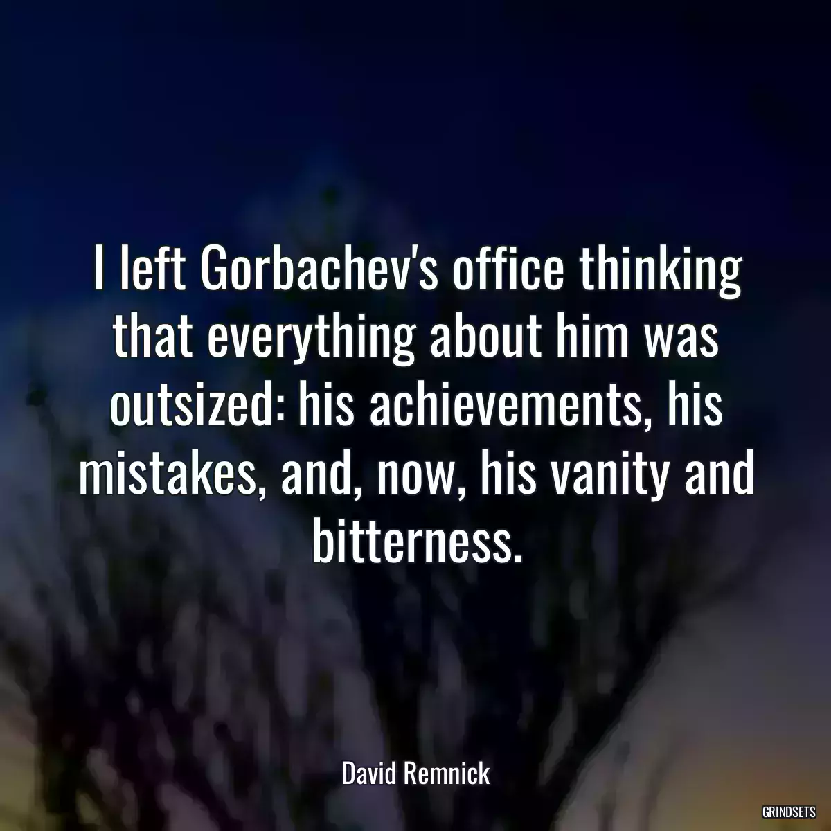 I left Gorbachev\'s office thinking that everything about him was outsized: his achievements, his mistakes, and, now, his vanity and bitterness.