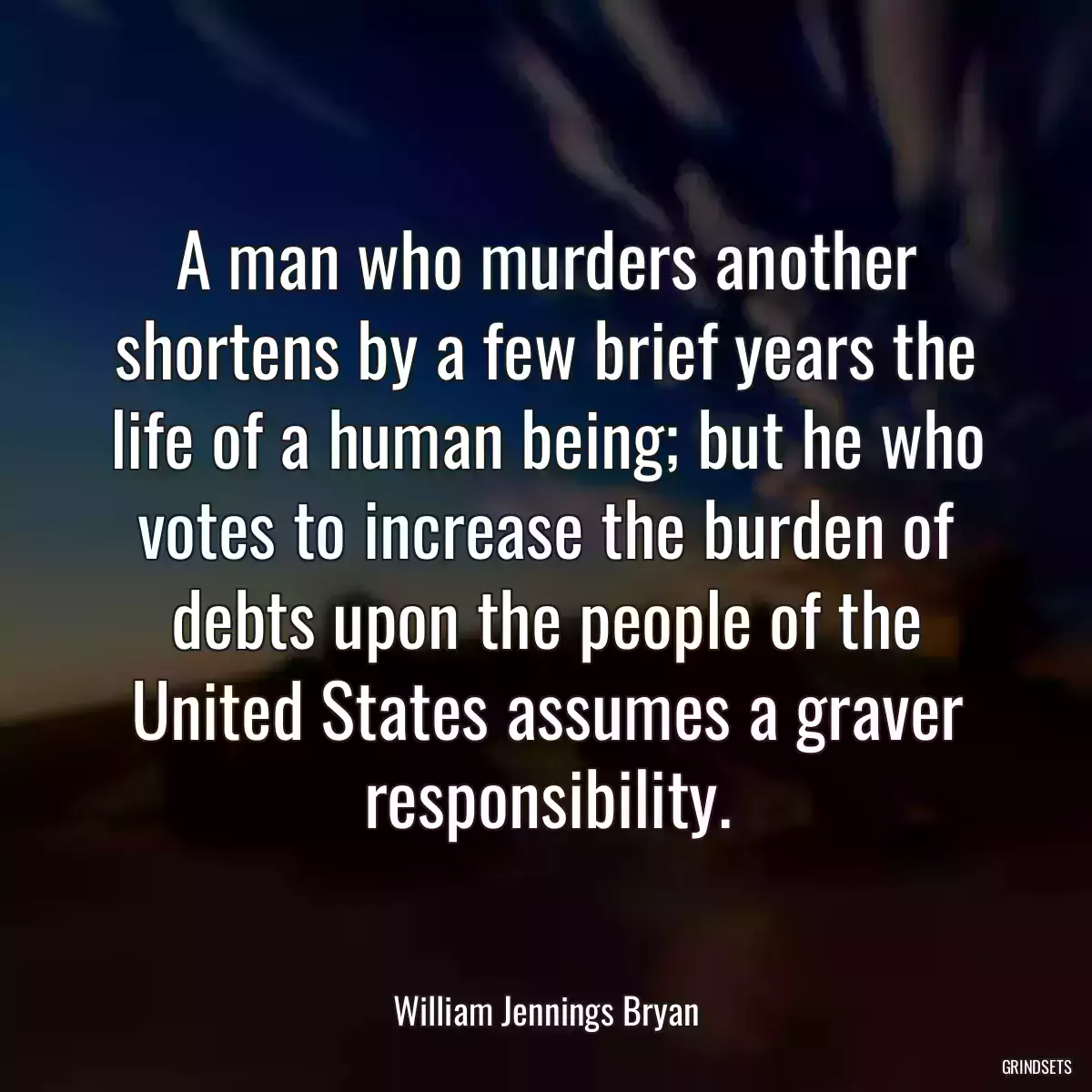 A man who murders another shortens by a few brief years the life of a human being; but he who votes to increase the burden of debts upon the people of the United States assumes a graver responsibility.