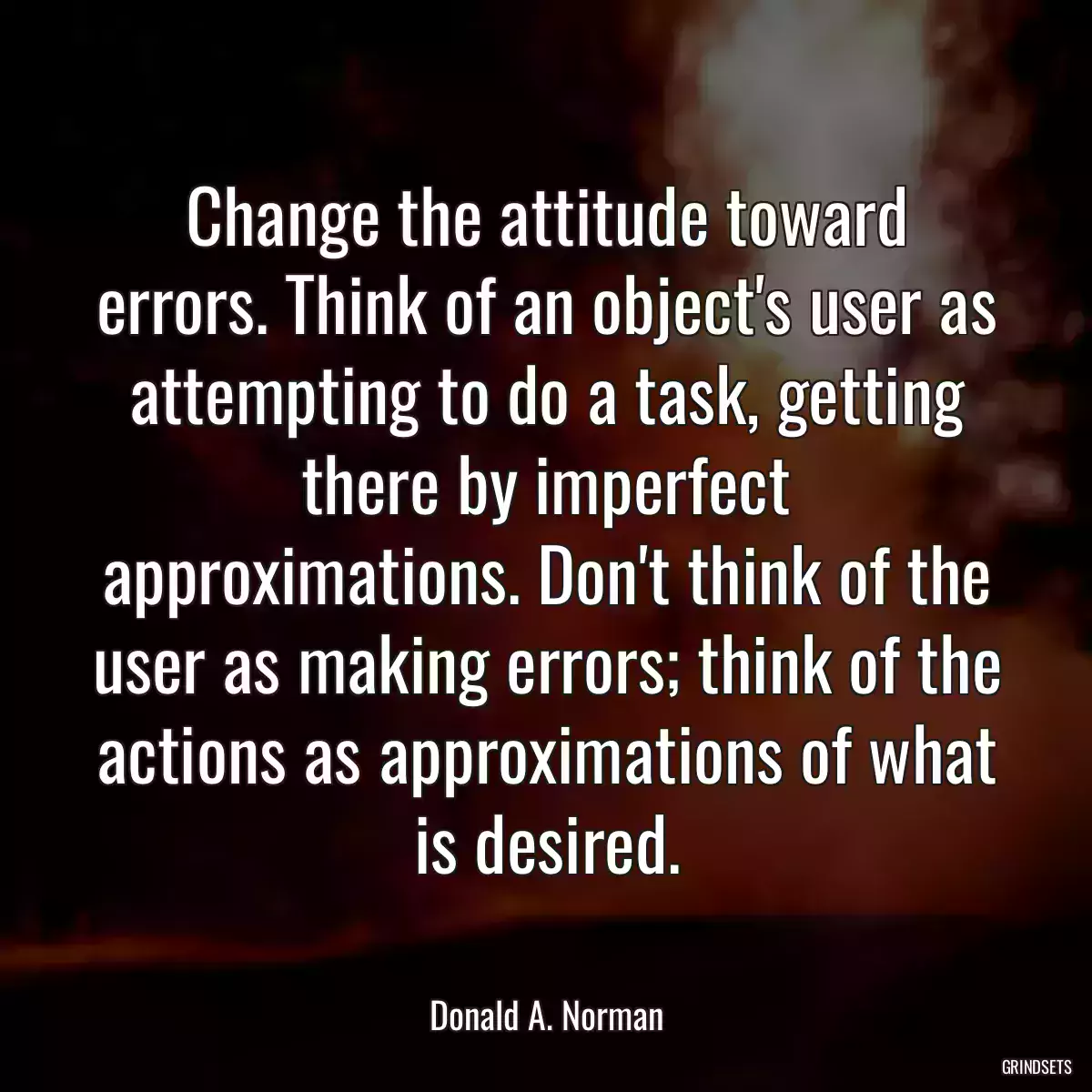 Change the attitude toward errors. Think of an object\'s user as attempting to do a task, getting there by imperfect approximations. Don\'t think of the user as making errors; think of the actions as approximations of what is desired.