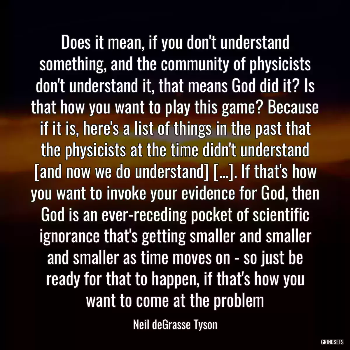 Does it mean, if you don\'t understand something, and the community of physicists don\'t understand it, that means God did it? Is that how you want to play this game? Because if it is, here\'s a list of things in the past that the physicists at the time didn\'t understand [and now we do understand] [...]. If that\'s how you want to invoke your evidence for God, then God is an ever-receding pocket of scientific ignorance that\'s getting smaller and smaller and smaller as time moves on - so just be ready for that to happen, if that\'s how you want to come at the problem