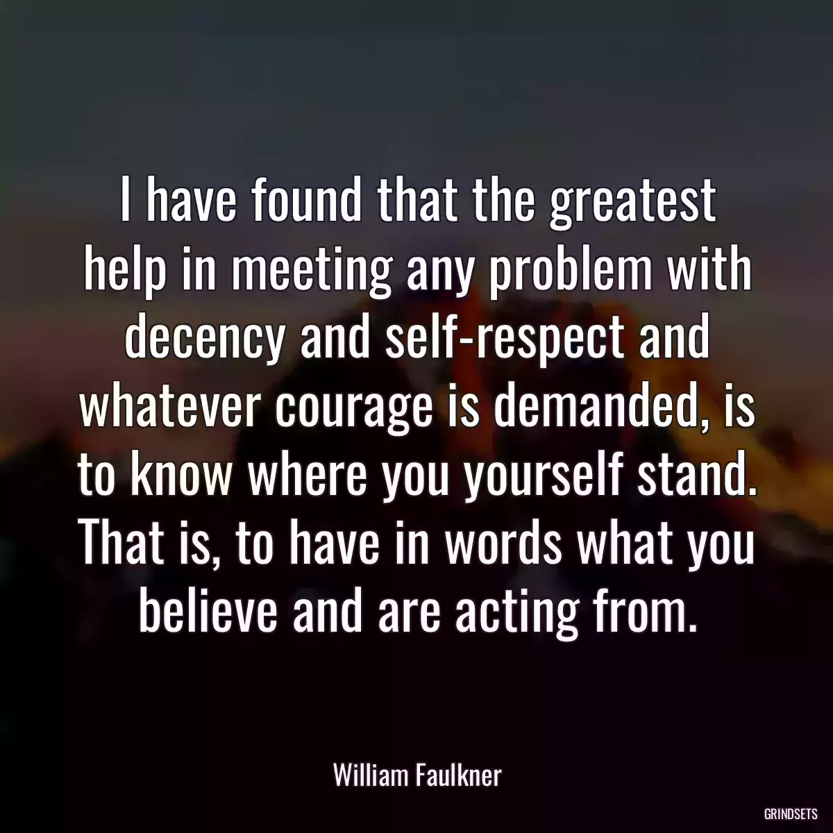 I have found that the greatest help in meeting any problem with decency and self-respect and whatever courage is demanded, is to know where you yourself stand. That is, to have in words what you believe and are acting from.