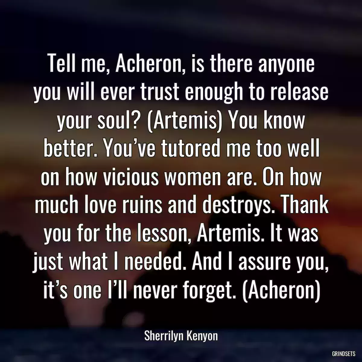 Tell me, Acheron, is there anyone you will ever trust enough to release your soul? (Artemis) You know better. You’ve tutored me too well on how vicious women are. On how much love ruins and destroys. Thank you for the lesson, Artemis. It was just what I needed. And I assure you, it’s one I’ll never forget. (Acheron)