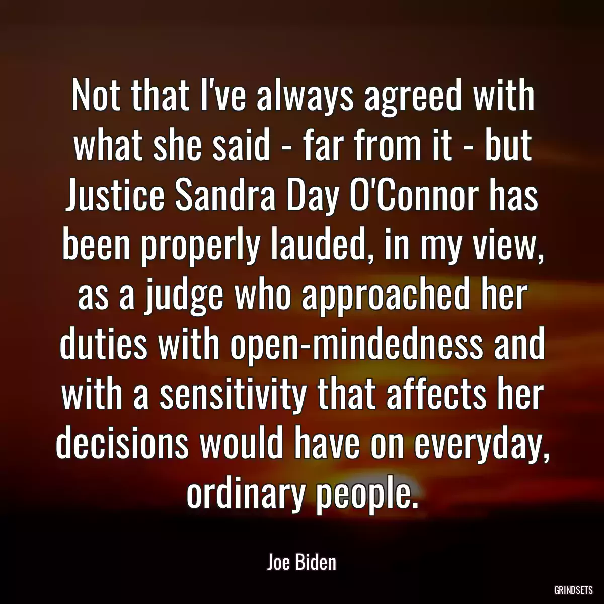 Not that I\'ve always agreed with what she said - far from it - but Justice Sandra Day O\'Connor has been properly lauded, in my view, as a judge who approached her duties with open-mindedness and with a sensitivity that affects her decisions would have on everyday, ordinary people.