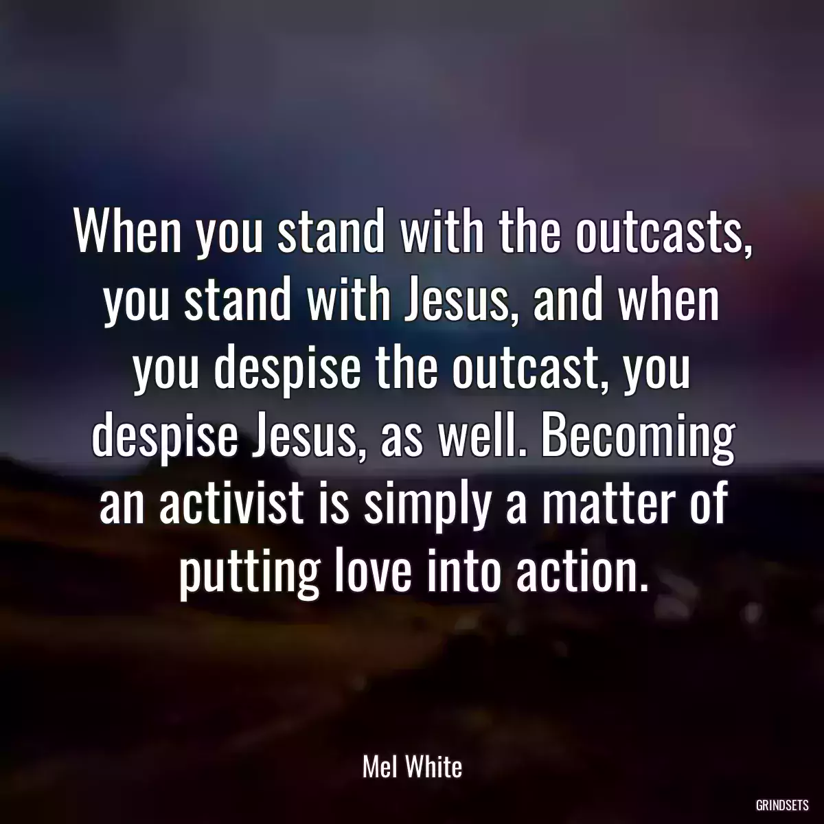 When you stand with the outcasts, you stand with Jesus, and when you despise the outcast, you despise Jesus, as well. Becoming an activist is simply a matter of putting love into action.