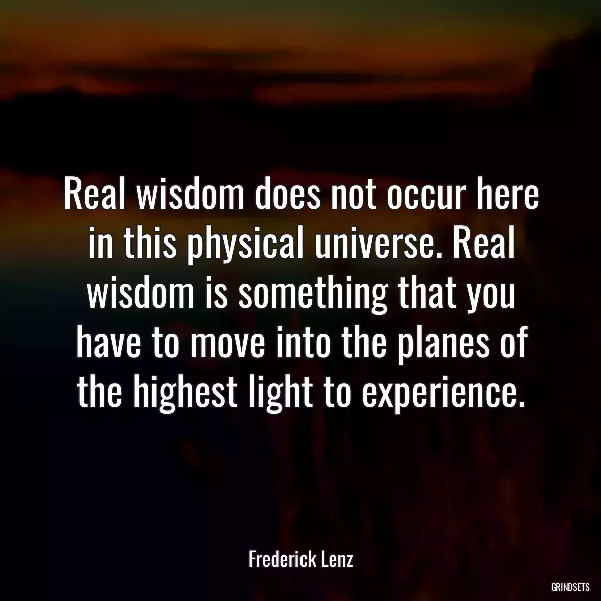 Real wisdom does not occur here in this physical universe. Real wisdom is something that you have to move into the planes of the highest light to experience.