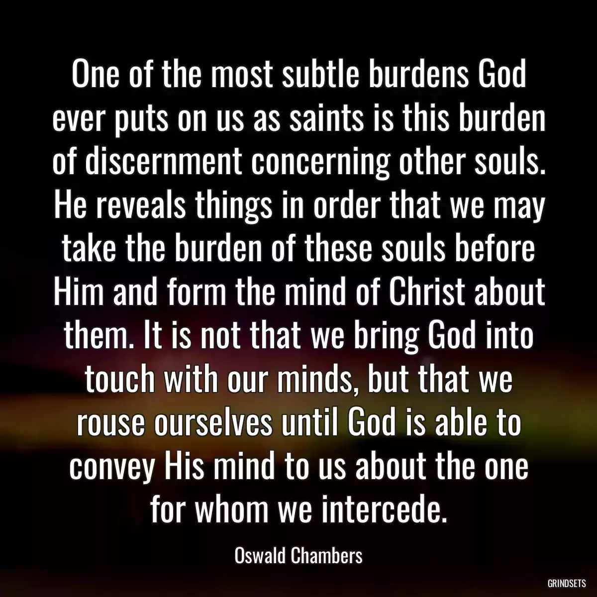 One of the most subtle burdens God ever puts on us as saints is this burden of discernment concerning other souls. He reveals things in order that we may take the burden of these souls before Him and form the mind of Christ about them. It is not that we bring God into touch with our minds, but that we rouse ourselves until God is able to convey His mind to us about the one for whom we intercede.