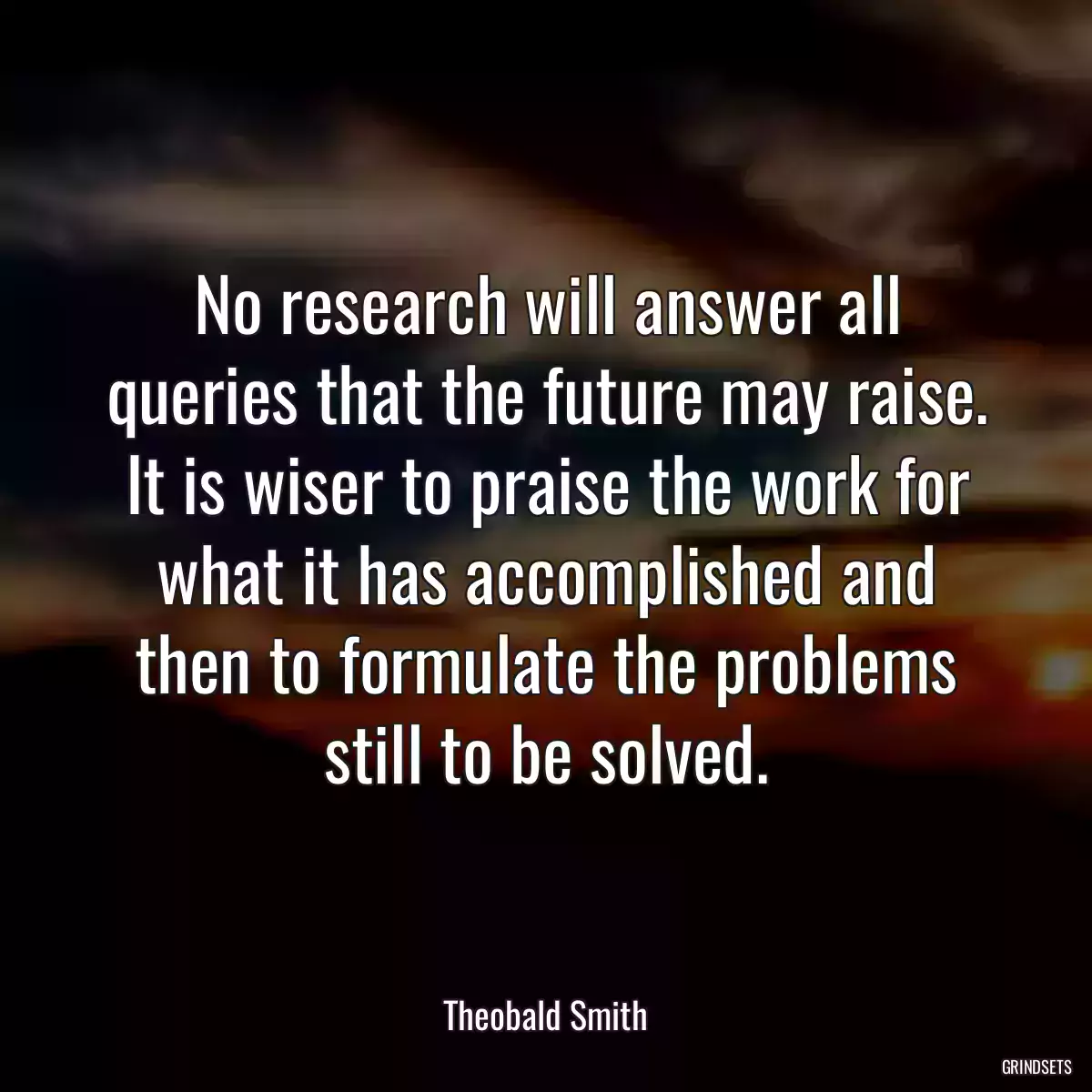 No research will answer all queries that the future may raise. It is wiser to praise the work for what it has accomplished and then to formulate the problems still to be solved.