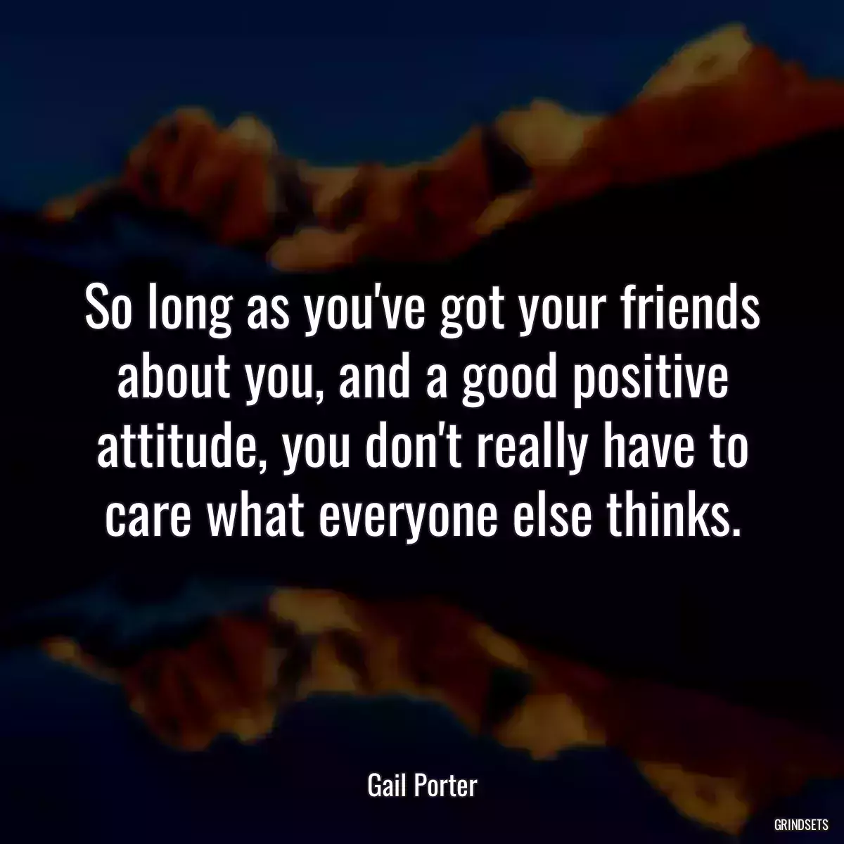 So long as you\'ve got your friends about you, and a good positive attitude, you don\'t really have to care what everyone else thinks.