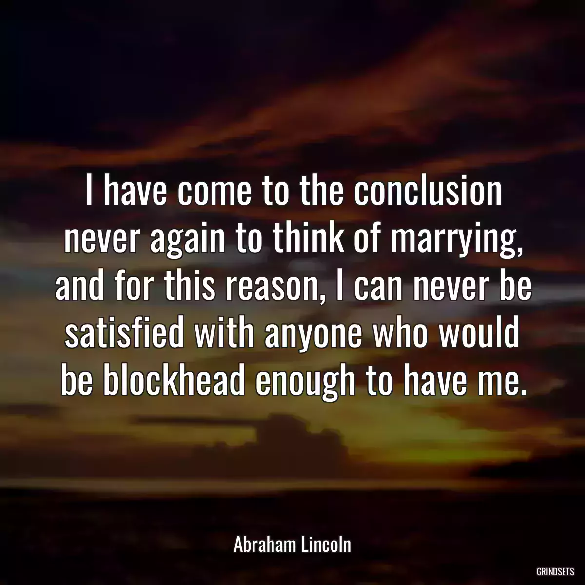 I have come to the conclusion never again to think of marrying, and for this reason, I can never be satisfied with anyone who would be blockhead enough to have me.