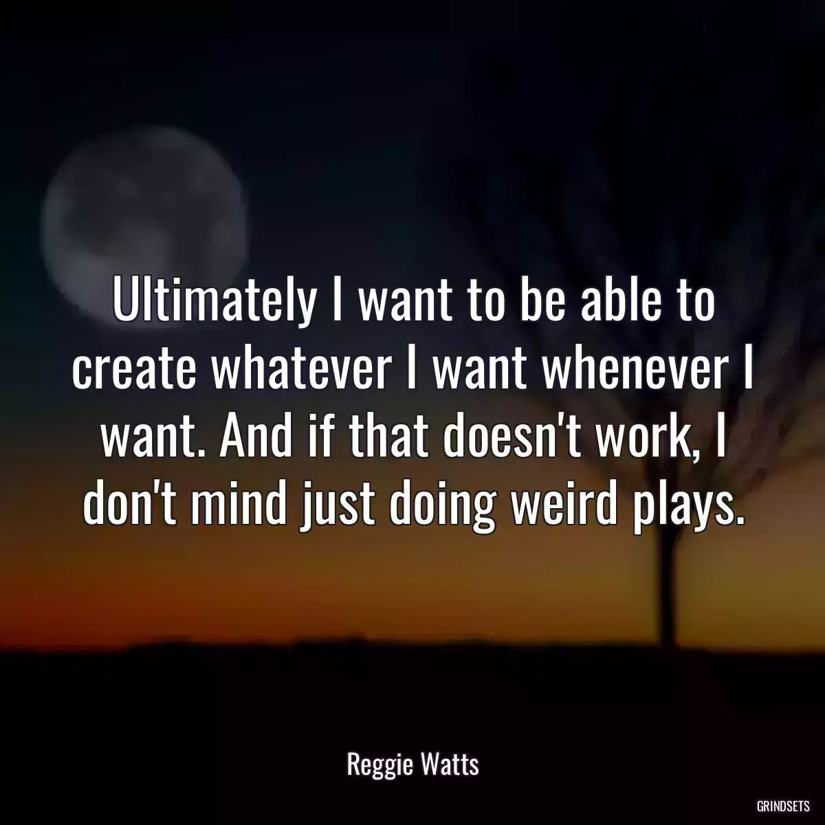 Ultimately I want to be able to create whatever I want whenever I want. And if that doesn\'t work, I don\'t mind just doing weird plays.