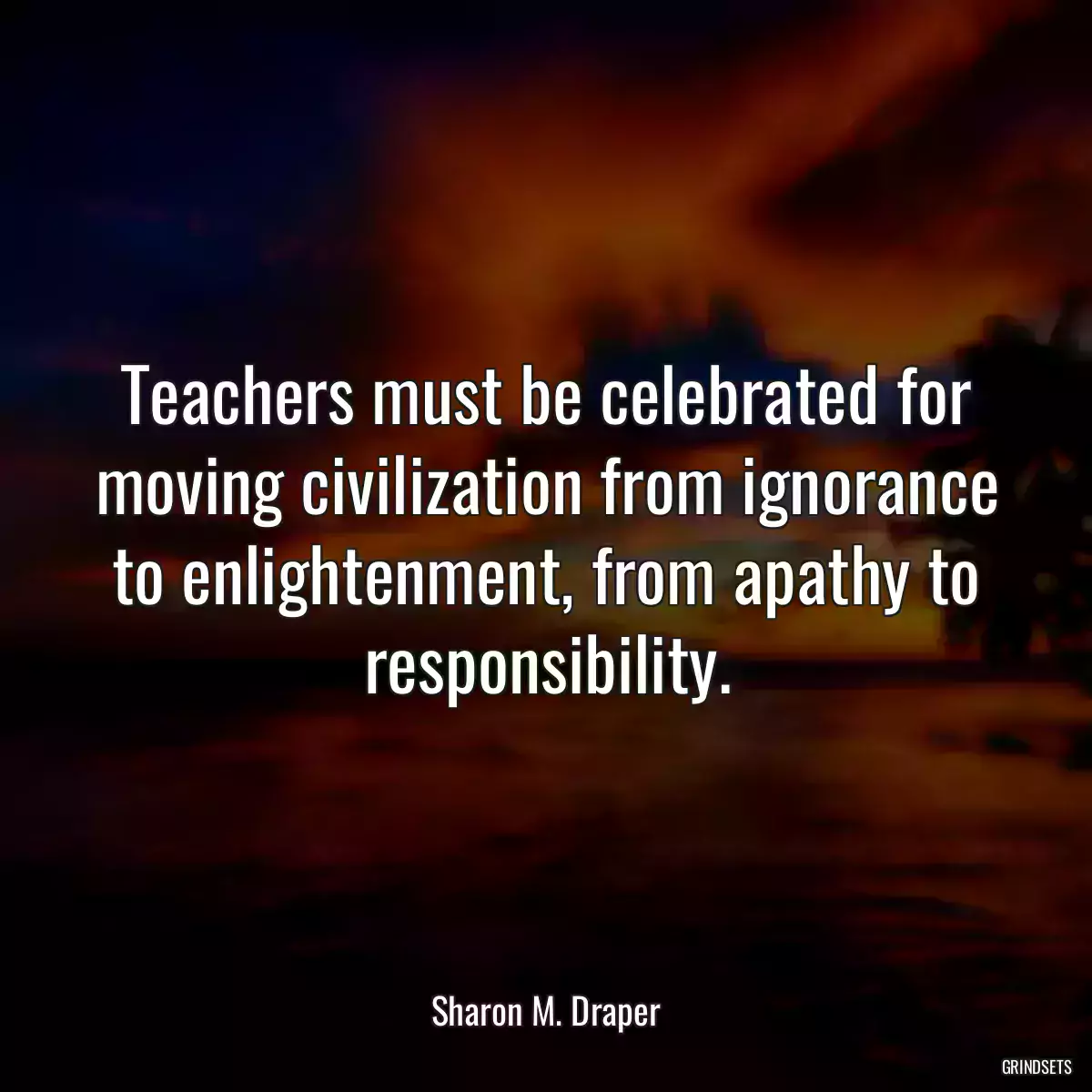 Teachers must be celebrated for moving civilization from ignorance to enlightenment, from apathy to responsibility.