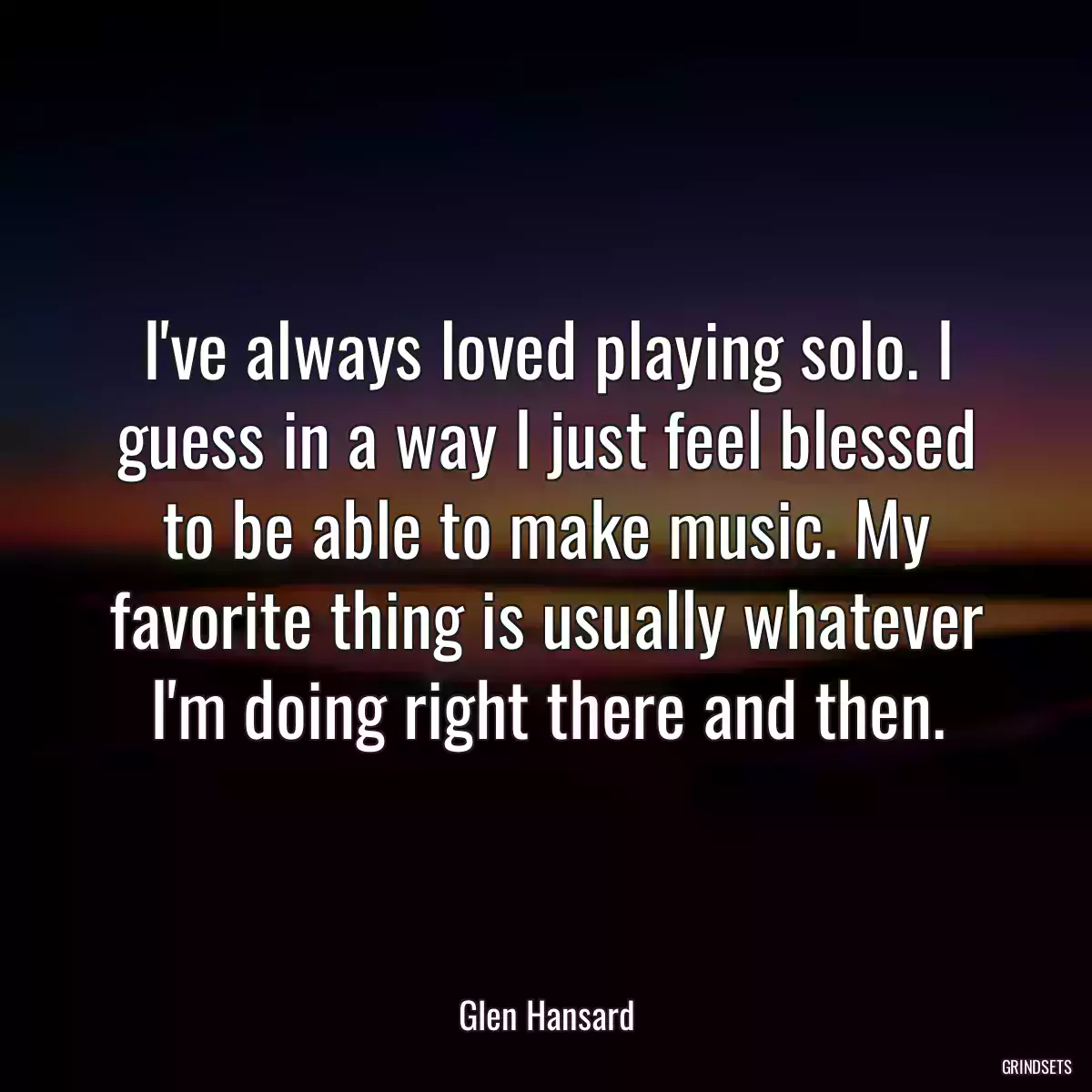 I\'ve always loved playing solo. I guess in a way I just feel blessed to be able to make music. My favorite thing is usually whatever I\'m doing right there and then.